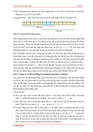 Cấu trúc dữ liệu và giải thuật                                                            95


   Sau mỗi phép hoán chuyển, mọi khoá đứng trước vị trí i luôn ≤ khoá chốt và mọi khoá
   đứng sau vị trí j luôn ≥ khoá chốt.
Vòng lặp repeat …until sẽ kết thúc khi mà chỉ số i đứng phía sau chỉ số j (Hình 30).


                 kL     …        …    …      kj    …   …   …    ki    …      …   …   kH


                                     ≤ Khoá chốt


                                                               ≥ Khoá chốt

Hình 30: Trạng thái trước khi gọi đệ quy


Theo những nhận xét trên, nếu có một khoá nằm giữa k[j] và k[i] thì khoá đó phải đúng bằng
khoá chốt và nó đã được đặt ở vị trí đúng của nó, nên có thể bỏ qua khoá này mà chỉ xét hai
đoạn ở hai đầu. Công việc còn lại là gọi đệ quy để làm tiếp với đoạn từ k[L] tới k[j] và đoạn
từ k[i] tới k[H]. Hai đoạn này ngắn hơn đoạn đang xét bởi vì L ≤ j < i ≤ H. Vậy thuật toán
không bao giờ bị rơi vào quá trình vô hạn mà sẽ dừng và cho kết quả đúng đắn.
Xét về độ phức tạp tính toán, trường hợp tốt nhất là tại mỗi bước chọn chốt để phân đoạn, ta
chọn đúng trung vị của dãy khoá (giá trị sẽ đứng giữa dãy khi sắp thứ tự), khi đó độ phức tạp
tính toán của QuickSort là Θ(nlgn). Trường hợp tồi tệ nhất là tại mỗi bước chọn chốt để phân
đoạn, ta chọn đúng vào khoá lớn nhất hoặc nhỏ nhất của dãy khoá, tạo ra một đoạn gồm 1
khoá và đoạn còn lại gồm n - 1 khoá, khi đó độ phức tạp tính toán của QuickSort là Θ(n2).
Thời gian thực hiện giải thuật QuickSort trung bình là Θ(nlgn). Việc chứng minh các kết quả
này phải sử dụng những công cụ toán học phức tạp, ta thừa nhận những điều nói trên.
8.6.2. Trung vị và thứ tự thống kê (median and order statistics)
Việc chọn chốt cho phép phân đoạn quyết định hiệu quả của QuickSort, nếu chọn chốt không
tốt, rất có thể việc phân đoạn bị suy biến thành trường hợp xấu khiến QuickSort hoạt động
chậm và tràn ngăn xếp chương trình con khi gặp phải dây chuyền đệ qui quá dài. Những ví dụ
sau đây cho thấy với một chiến lược chọn chốt tồi có thể dễ dàng tìm ra những bộ dữ liệu
khiến QuickSort hoạt động chậm.
Với m khá lớn:
   Nếu như chọn chốt là khoá đầu đoạn (Pivot := k[L]) hay chọn chốt là khoá cuối đoạn
   (Pivot := k[H]) thì QuickSort sẽ trở thành "Slow"Sort với dãy (1, 2, …, m).
   Nếu như chọn chốt là khoá giữa đoạn (Pivot := k[(L+H) div 2]) thì QuickSort cũng trở
   thành "Slow"Sort với dãy (1, 2, …, m-1, m, m, m-1, …, 2, 1).
   Trong trường hợp chọn chốt là khoá nằm ở vị trí ngẫu nhiên trong đoạn, thật khó có thể
   tìm ra một bộ dữ liệu khiến cho QuickSort hoạt động chậm. Nhưng ta cũng cần hiểu rằng
   với mọi thuật toán tạo số ngẫu nhiên, trong m! dãy hoán vị của dãy (1, 2, … m) thế nào
   cũng có một dãy làm QuickSort bị suy biến, tuy nhiên xác suất xảy ra dãy này quá nhỏ và
   cũng rất khó để chỉ ra nên việc sử dụng cách chọn chốt là khoá nằm ở vị trí ngẫu nhiên có
   thể coi là an toàn với các trường hợp suy biến của QuickSort.

Lê Minh Hoàng
 