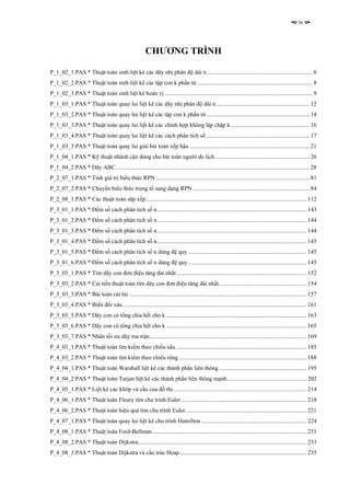 ix




                                                       CHƯƠNG TRÌNH

P_1_02_1.PAS * Thuật toán sinh liệt kê các dãy nhị phân độ dài n ....................................................................... 6
P_1_02_2.PAS * Thuật toán sinh liệt kê các tập con k phần tử .............................................................................. 8
P_1_02_3.PAS * Thuật toán sinh liệt kê hoán vị .................................................................................................... 9
P_1_03_1.PAS * Thuật toán quay lui liệt kê các dãy nhị phân độ dài n ............................................................... 12
P_1_03_2.PAS * Thuật toán quay lui liệt kê các tập con k phần tử...................................................................... 14
P_1_03_3.PAS * Thuật toán quay lui liệt kê các chỉnh hợp không lặp chập k ..................................................... 16
P_1_03_4.PAS * Thuật toán quay lui liệt kê các cách phân tích số ...................................................................... 17
P_1_03_5.PAS * Thuật toán quay lui giải bài toán xếp hậu ................................................................................. 21
P_1_04_1.PAS * Kỹ thuật nhánh cận dùng cho bài toán người du lịch................................................................ 26
P_1_04_2.PAS * Dãy ABC................................................................................................................................... 28
P_2_07_1.PAS * Tính giá trị biểu thức RPN ........................................................................................................ 81
P_2_07_2.PAS * Chuyển biểu thức trung tố sang dạng RPN ............................................................................... 84
P_2_08_1.PAS * Các thuật toán săp xếp............................................................................................................. 112
P_3_01_1.PAS * Đếm số cách phân tích số n..................................................................................................... 143
P_3_01_2.PAS * Đếm số cách phân tích số n..................................................................................................... 144
P_3_01_3.PAS * Đếm số cách phân tích số n..................................................................................................... 144
P_3_01_4.PAS * Đếm số cách phân tích số n..................................................................................................... 145
P_3_01_5.PAS * Đếm số cách phân tích số n dùng đệ quy ................................................................................ 145
P_3_01_6.PAS * Đếm số cách phân tích số n dùng đệ quy ................................................................................ 145
P_3_03_1.PAS * Tìm dãy con đơn điệu tăng dài nhất ........................................................................................ 152
P_3_03_2.PAS * Cải tiến thuật toán tìm dãy con đơn điệu tăng dài nhất ........................................................... 154
P_3_03_3.PAS * Bài toán cái túi ........................................................................................................................ 157
P_3_03_4.PAS * Biến đổi xâu ............................................................................................................................ 161
P_3_03_5.PAS * Dãy con có tổng chia hết cho k ............................................................................................... 163
P_3_03_6.PAS * Dãy con có tổng chia hết cho k ............................................................................................... 165
P_3_03_7.PAS * Nhân tối ưu dãy ma trận.......................................................................................................... 169
P_4_03_1.PAS * Thuật toán tìm kiếm theo chiều sâu ........................................................................................ 185
P_4_03_2.PAS * Thuật toán tìm kiếm theo chiều rộng ...................................................................................... 188
P_4_04_1.PAS * Thuật toán Warshall liệt kê các thành phần liên thông ........................................................... 195
P_4_04_2.PAS * Thuật toán Tarjan liệt kê các thành phần liên thông mạnh...................................................... 202
P_4_05_1.PAS * Liệt kê các khớp và cầu của đồ thị .......................................................................................... 214
P_4_06_1.PAS * Thuật toán Fleury tìm chu trình Euler..................................................................................... 218
P_4_06_2.PAS * Thuật toán hiệu quả tìm chu trình Euler.................................................................................. 221
P_4_07_1.PAS * Thuật toán quay lui liệt kê chu trình Hamilton ....................................................................... 224
P_4_08_1.PAS * Thuật toán Ford-Bellman ........................................................................................................ 231
P_4_08_2.PAS * Thuật toán Dijkstra.................................................................................................................. 233
P_4_08_3.PAS * Thuật toán Dijkstra và cấu trúc Heap...................................................................................... 235
 