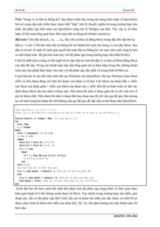 96                                                                                                     Chuyên đề


Phần "trung vị và thứ tự thống kê" này được trình bày trong nội dung thảo luận về QuickSort
bởi nó cung cấp một chiến lược chọn chốt "đẹp" trên lý thuyết, nghĩa là trong trường hợp xấu
nhất, độ phức tạp tính toán của QuickSort cũng chỉ là O(nlgn) mà thôi. Tuy vậy ta sẽ thảo
luận về bài toán tổng quát hơn: Bài toán thứ tự thống kê (Order statistics).
Bài toán: Cho dãy khoá k1, k2, …, kn, hãy chỉ ra khoá sẽ đứng thứ p trong dãy khi sắp thứ tự.
Khi p = n div 2 thì bài toán thứ tự thống kê trở thành bài toán tìm trung vị của dãy khoá. Sau
đây ta sẽ nói về một số cách giải quyết bài toán thứ tự thống kê với mục tiêu cuối cùng là tìm
ra một thuật toán để giải bài toán này với độ phức tạp trong trường hợp xấu nhất là O(n)
Cách tệ nhất mà ai cũng có thể nghĩ tới là sắp xếp lại toàn bộ dãy k và đưa ra khoá đứng thứ p
của dãy đã sắp. Trong các thuật toán sắp xếp tổng quát mà ta thảo luận trong bài, không thuật
toán nào cho phép thực hiện việc này với độ phức tạp xấu nhất và trung bình là Θ(n) cả.
Cách thứ hai là sửa đổi một chút thủ tục Partition của QuickSort: thủ tục Partition chọn khoá
chốt và chia đoạn đang xét làm hai đoạn con (thực ra là ba): Các khoá của đoạn đầu ≤ chốt,
các khoá của đoạn giữa = chốt, các khoá của đoạn sau ≥ chốt. Khi đó ta hoàn toàn có thể xác
định được khoá cần tìm nằm ở đoạn nào. Nếu khoá đó nằm ở đoạn giữa thì ta chỉ việc trả về
giá trị khoá chốt. Nếu khoá đó nằm ở đoạn đầu hay đoạn sau thì chỉ cần gọi đệ quy làm tương
tự với một trong hai đoạn đó chứ không cần gọi đệ quy để sắp xếp cả hai đoạn như QuickSort.
{
Input: Dãy khoá k[1..n], số p (1 ≤ p ≤ n)
Output: Giá trị khoá đứng thứ p trong dãy sau khi sắp thứ tự được trả về trong lời gọi hàm Select(1, n)
}
function Select(L, H: Integer): TKey; {Tìm trong đoạn k[L..H]}
var
  Pivot: TKey;
  i, j: Integer;
begin
  Pivot := k[Random(H - L + 1) + L];
  i := L; j := H;
  repeat
     while k[i] < Pivot do i := i + 1;
     while k[j] > Pivot do j := j - 1;
     if i ≤ j then
       begin
         if i < j then 〈Đảo giá trị k[i] và k[j]〉;
         i := i + 1; j := j - 1;
       end;
  until i > j;
  {Xác định khoá cần tìm nằm ở đoạn nào}
  if p ≤ j then Select := Select(L, j) {Khoá cần tìm nằm trong đoạn đầu}
  else
    if p ≥ i then Select := Select(i, H) {Khoá cần tìm nằm trong đoạn sau}
    else Select := Pivot; {Khoá cần tìm nằm ở đoạn giữa, chỉ cần trả về Pivot}
end;
 Cách thứ hai tốt hơn cách thứ nhất khi phân tích độ phức tạp trung bình về thời gian thực
hiện giải thuật (Có thể chứng minh được là O(n)). Tuy nhiên trong trường hợp xấu nhất, giải
thuật này vẫn có độ phức tạp O(n2) khi cần chỉ ra khoá lớn nhất của dãy khoá và chốt Pivot
được chọn luôn là khoá nhỏ nhất của đoạn k[L..H]. Ta vẫn phải hướng tới một thuật toán tốt
hơn nữa.

                                                                                                 ĐHSPHN 1999-2004
 