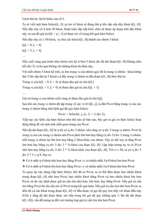 Cấu trúc dữ liệu và giải thuật                                                          97


Cách thứ ba: Sự bí hiểm của số 5.
Ta sẽ viết một hàm Select(L, H, p) trả về khoá sẽ đứng thứ p khi sắp xếp dãy khoá k[L..H].
Nếu dãy này có ít hơn 50 khoá, thuật toán sắp xếp kiểu chèn sẽ được áp dụng trên dãy khoá
này và sau đó giá trị k[L + p - 1] sẽ được trả về trong kết quả hàm Select.
Nếu dãy này có ≥ 50 khoá, ta chia các khoá k[L..H] thành các nhóm 5 khoá:
k[L + 0..L + 4]
k[L + 5..L + 9]
…
Nếu cuối cùng quá trình chia nhóm còn lại ít hơn 5 khoá (do độ dài đoạn k[L..H] không chia
hết cho 5), ta bỏ qua không xét những khoá dư thừa này.
Với mỗi nhóm 5 khoá kể trên, ta tìm trung vị của nhóm (gọi tắt là trung vị nhóm - khoá đứng
thứ 3 khi sắp thứ tự 5 khoá) và đẩy trung vị nhóm ra đầu đoạn k[L..H] theo thứ tư:
Trung vị của k[L + 0..L + 4] sẽ được đảo giá trị cho k[L]
Trung vị của k[L + 5..L + 9] sẽ được đảo giá trị cho k[L + 1]
…
Giả sử trung vị của nhóm cuối cùng sẽ được đảo giá trị cho k[j].
Sau khi các trung vị nhóm đã tập trung về các vị trí k[L..j], ta đặt Pivot bằng trung vị của các
trung vị nhóm bằng một lệnh gọi đệ quy hàm Select:
                                 Pivot := Select(L, j, (j - L + 1) div 2);
Tiếp tục các lệnh của hàm Select như thế nào sẽ bàn sau, bây giờ ta giả sử hàm Select hoạt
động đúng để xét một tính chất quan trọng của Pivot:
Nếu độ dài đoạn k[L..H] là η thì có η div 5 nhóm, nên cũng có η div 5 trung vị nhóm. Pivot là
trung vị của các trung vị nhóm nên Pivot phải lớn hơn hay bằng (η div 5) div 2 trung vị nhóm,
mỗi trung vị nhóm lại lớn hơn hay bằng 2 khoá khác của nhóm. Vậy có thể suy ra rằng Pivot
lớn hơn hay bằng (η div 5 div 2 * 3) khoá của đoạn k[L..H]. Lập luận tương tự, ta có Pivot
nhỏ hơn hay bằng (η div 5 div 2 * 3) khoá khác của đoạn k[L..H]. Với n ≥ 50, ta có η div 5
div 2 * 3 ≥ η/4. Suy ra:
    Có ít nhất η/4 khoá nhỏ hơn hay bằng Pivot ⇒ có nhiều nhất 3η/4 khoá lớn hơn Pivot
    Có ít nhất η/4 khoá lớn hơn hay bằng Pivot ⇒ có nhiều nhất 3η/4 khoá nhỏ hơn Pivot
Ta quay lại xây dựng tiếp hàm Select, khi đã có Pivot, ta có thể đếm được bao nhiêu khoá
trong đoạn k[L..H] nhỏ hơn Pivot, bao nhiêu khoá bằng Pivot và bao nhiêu khoá lớn hơn
Pivot, từ đó xác định được giá trị cần tìm nhỏ hơn, lớn hơn, hay bằng Pivot. Nếu giá trị cần
tìm bằng Pivot thì chỉ cần trả về Pivot trong kết quả hàm. Nếu giá trị cần tìm nhỏ hơn Pivot, ta
dồn tất cả các khoá trong đoạn k[L..H] về đầu đoạn và gọi đệ quy tìm tiếp với đoạn đầu này
(Chú ý rằng độ dài đoạn được xét tiếp trong lời gọi đệ quy không quá ¾ lần độ dài đoạn
k[L..H]), vấn đề tương tự đối với trường hợp giá trị cần tìm lớn hơn Pivot.


Lê Minh Hoàng
 
