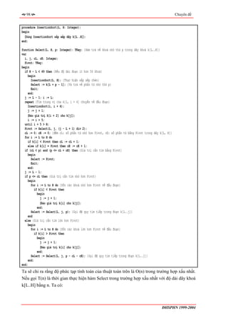 98                                                                                                 Chuyên đề


procedure InsertionSort(L, H: Integer);
begin
  〈Dùng InsertionSort sắp xếp dãy k[L..H]〉;
end;

function Select(L, H, p: Integer): TKey; {Hàm trả về khoá nhỏ thứ p trong dãy khoá k[L..H]}
var
  i, j, cL, cE: Integer;
  Pivot: TKey;
begin
  if H - L < 49 then {Nếu độ dài đoạn ít hơn 50 khoá}
     begin
       InsertionSort(L, H); {Thực hiện sắp xếp chèn}
       Select := k[L + p - 1]; {Và trả về phần tử nhỏ thứ p}
       Exit;
    end;
  j := L - 1; i := L;
  repeat {Tìm trung vị của k[i, i + 4] chuyển về đầu đoạn}
    InsertionSort(i, i + 4);
    j := j + 1;
     〈Đảo giá trị k[i + 2] cho k[j]〉;
    i := i + 5;
  until i + 5 > H;
  Pivot := Select(L, j, (j - L + 1) div 2);
  cL := 0; cE := 0; {đếm cL: số phần tử nhỏ hơn Pivot, cE: số phần tử bằng Pivot trong dãy k[L, H]}
  for i := L to H do
     if k[i] < Pivot then cL := cL + 1;
     else if k[i] = Pivot then cE := cE + 1;
  if (cL < p) and (p <= cL + cE) then {Giá trị cần tìm bằng Pivot}
     begin
       Select := Pivot;
       Exit;
     end;
  j := L - 1;
  if p <= cL then {Giá trị cần tìm nhỏ hơn Pivot}
     begin
       for i := L to H do {Dồn các khoá nhỏ hơn Pivot về đầu đoạn}
         if k[i] < Pivot then
            begin
              j := j + 1;
              〈Đảo giá trị k[i] cho k[j]〉;
            end;
       Select := Select(L, j, p); {Gọi đệ quy tìm tiếp trong đoạn k[L..j]}
    end
  else {Giá trị cần tìm lớn hơn Pivot}
    begin
       for i := L to H do {Dồn các khoá lớn hơn Pivot về đầu đoạn}
          if k[i] > Pivot then
            begin
              j := j + 1;
              〈Đảo giá trị k[i] cho k[j]〉;
            end;
       Select := Select(L, j, p - cL - cE); {Gọi đệ quy tìm tiếp trong đoạn k[L..j]}
     end;
end;
Ta sẽ chỉ ra rằng độ phức tạp tính toán của thuật toán trên là O(n) trong trường hợp xấu nhất.
Nếu gọi T(n) là thời gian thực hiện hàm Select trong trường hợp xấu nhất với độ dài dãy khoá
k[L..H] bằng n. Ta có:



                                                                                            ĐHSPHN 1999-2004
 