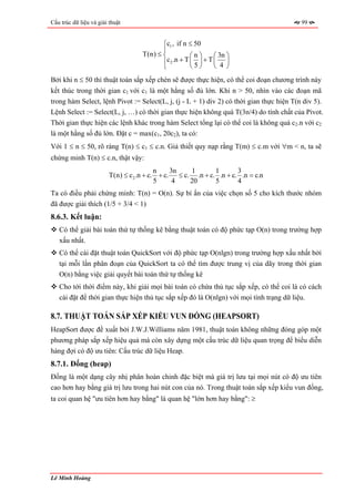 Cấu trúc dữ liệu và giải thuật                                                            99


                                           ⎧c1 , if n ≤ 50
                                           ⎪
                                    T(n) ≤ ⎨           ⎛n⎞       ⎛ 3n ⎞
                                           ⎪c 2 .n + T ⎜ 5 ⎟ + T ⎜ 4 ⎟
                                           ⎩           ⎝ ⎠       ⎝ ⎠
Bởi khi n ≤ 50 thì thuật toán sắp xếp chèn sẽ được thực hiện, có thể coi đoạn chương trình này
kết thúc trong thời gian c1 với c1 là một hằng số đủ lớn. Khi n > 50, nhìn vào các đoạn mã
trong hàm Select, lệnh Pivot := Select(L, j, (j - L + 1) div 2) có thời gian thực hiện T(n div 5).
Lệnh Select := Select(L, j, …) có thời gian thực hiện không quá T(3n/4) do tính chất của Pivot.
Thời gian thực hiện các lệnh khác trong hàm Select tổng lại có thể coi là không quá c2.n với c2
là một hằng số đủ lớn. Đặt c = max(c1, 20c2), ta có:
Với 1 ≤ n ≤ 50, rõ ràng T(n) ≤ c1 ≤ c.n. Giả thiết quy nạp rằng T(m) ≤ c.m với ∀m < n, ta sẽ
chứng minh T(n) ≤ c.n, thật vậy:
                                          n    3n   1       1       3
                         T(n) ≤ c2 .n + c. + c. ≤ c. .n + c. .n + c. .n = c.n
                                          5     4   20      5       4
Ta có điều phải chứng minh: T(n) = O(n). Sự bí ẩn của việc chọn số 5 cho kích thước nhóm
đã được giải thích (1/5 + 3/4 < 1)
8.6.3. Kết luận:
   Có thể giải bài toán thứ tự thống kê bằng thuật toán có độ phức tạp O(n) trong trường hợp
   xấu nhất.
   Có thể cài đặt thuật toán QuickSort với độ phức tạp O(nlgn) trong trường hợp xấu nhất bởi
   tại mỗi lần phân đoạn của QuickSort ta có thể tìm được trung vị của dãy trong thời gian
   O(n) bằng việc giải quyết bài toán thứ tự thống kê
   Cho tới thời điểm này, khi giải mọi bài toán có chứa thủ tục sắp xếp, có thể coi là có cách
   cài đặt để thời gian thực hiện thủ tục sắp xếp đó là O(nlgn) với mọi tình trạng dữ liệu.

8.7. THUẬT TOÁN SẮP XẾP KIỂU VUN ĐỐNG (HEAPSORT)
HeapSort được đề xuất bởi J.W.J.Williams năm 1981, thuật toán không những đóng góp một
phương pháp sắp xếp hiệu quả mà còn xây dựng một cấu trúc dữ liệu quan trọng để biểu diễn
hàng đợi có độ ưu tiên: Cấu trúc dữ liệu Heap.
8.7.1. Đống (heap)
Đống là một dạng cây nhị phân hoàn chỉnh đặc biệt mà giá trị lưu tại mọi nút có độ ưu tiên
cao hơn hay bằng giá trị lưu trong hai nút con của nó. Trong thuật toán sắp xếp kiểu vun đống,
ta coi quan hệ "ưu tiên hơn hay bằng" là quan hệ "lớn hơn hay bằng": ≥




Lê Minh Hoàng
 
