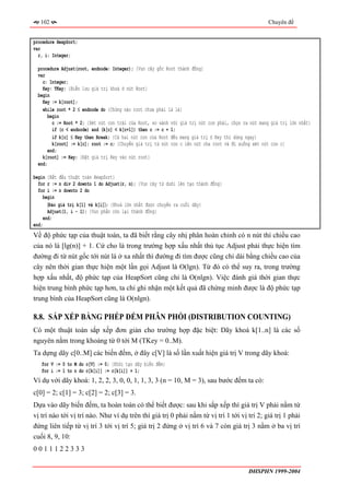 102                                                                                              Chuyên đề


procedure HeapSort;
var
  r, i: Integer;

 procedure Adjust(root, endnode: Integer); {Vun cây gốc Root thành đống}
 var
   c: Integer;
   Key: TKey; {Biến lưu giá trị khoá ở nút Root}
 begin
   Key := k[root];
   while root * 2 ≤ endnode do {Chừng nào root chưa phải là lá}
      begin
        c := Root * 2; {Xét nút con trái của Root, so sánh với giá trị nút con phải, chọn ra nút mang giá trị lớn nhất}
        if (c < endnode) and (k[c] < k[c+1]) then c := c + 1;
        if k[c] ≤ Key then Break; {Cả hai nút con của Root đều mang giá trị ≤ Key thì dừng ngay}
        k[root] := k[c]; root := c; {Chuyển giá trị từ nút con c lên nút cha root và đi xuống xét nút con c}
     end;
   k[root] := Key; {Đặt giá trị Key vào nút root}
 end;

begin {Bắt đầu thuật toán HeapSort}
  for r := n div 2 downto 1 do Adjust(r, n); {Vun cây từ dưới lên tạo thành đống}
  for i := n downto 2 do
     begin
       〈Đảo giá trị k[1] và k[i]〉; {Khoá lớn nhất được chuyển ra cuối dãy}
       Adjust(1, i - 1); {Vun phần còn lại thành đống}
     end;
end;
Về độ phức tạp của thuật toán, ta đã biết rằng cây nhị phân hoàn chỉnh có n nút thì chiều cao
của nó là [lg(n)] + 1. Cứ cho là trong trường hợp xấu nhất thủ tục Adjust phải thực hiện tìm
đường đi từ nút gốc tới nút lá ở xa nhất thì đường đi tìm được cũng chỉ dài bằng chiều cao của
cây nên thời gian thực hiện một lần gọi Adjust là O(lgn). Từ đó có thể suy ra, trong trường
hợp xấu nhất, độ phức tạp của HeapSort cũng chỉ là O(nlgn). Việc đánh giá thời gian thực
hiện trung bình phức tạp hơn, ta chỉ ghi nhận một kết quả đã chứng minh được là độ phức tạp
trung bình của HeapSort cũng là O(nlgn).

8.8. SẮP XẾP BẰNG PHÉP ĐẾM PHÂN PHỐI (DISTRIBUTION COUNTING)
Có một thuật toán sắp xếp đơn giản cho trường hợp đặc biệt: Dãy khoá k[1..n] là các số
nguyên nằm trong khoảng từ 0 tới M (TKey = 0..M).
Ta dựng dãy c[0..M] các biến đếm, ở đây c[V] là số lần xuất hiện giá trị V trong dãy khoá:
   for V := 0 to M do c[V] := 0; {Khởi tạo dãy biến đếm}
   for i := 1 to n do c[k[i]] := c[k[i]] + 1;
Ví dụ với dãy khoá: 1, 2, 2, 3, 0, 0, 1, 1, 3, 3 (n = 10, M = 3), sau bước đếm ta có:
c[0] = 2; c[1] = 3; c[2] = 2; c[3] = 3.
Dựa vào dãy biến đếm, ta hoàn toàn có thể biết được: sau khi sắp xếp thì giá trị V phải nằm từ
vị trí nào tới vị trí nào. Như ví dụ trên thì giá trị 0 phải nằm từ vị trí 1 tới vị trí 2; giá trị 1 phải
đứng liên tiếp từ vị trí 3 tới vị trí 5; giá trị 2 đứng ở vị trí 6 và 7 còn giá trị 3 nằm ở ba vị trí
cuối 8, 9, 10:
0011122333


                                                                                            ĐHSPHN 1999-2004
 