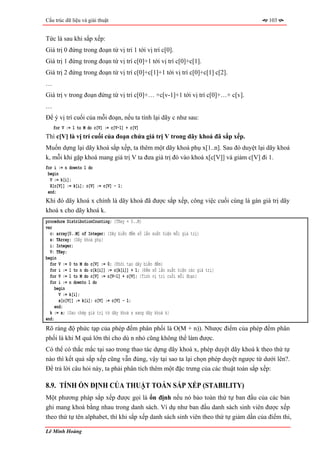 Cấu trúc dữ liệu và giải thuật                                                         103


Tức là sau khi sắp xếp:
Giá trị 0 đứng trong đoạn từ vị trí 1 tới vị trí c[0].
Giá trị 1 đứng trong đoạn từ vị trí c[0]+1 tới vị trí c[0]+c[1].
Giá trị 2 đứng trong đoạn từ vị trí c[0]+c[1]+1 tới vị trí c[0]+c[1] c[2].
…
Giá trị v trong đoạn đứng từ vị trí c[0]+… +c[v-1]+1 tới vị trí c[0]+…+ c[v].
…
Để ý vị trí cuối của mỗi đoạn, nếu ta tính lại dãy c như sau:
    for V := 1 to M do c[V] := c[V-1] + c[V]
Thì c[V] là vị trí cuối của đoạn chứa giá trị V trong dãy khoá đã sắp xếp.
Muốn dựng lại dãy khoá sắp xếp, ta thêm một dãy khoá phụ x[1..n]. Sau đó duyệt lại dãy khoá
k, mỗi khi gặp khoá mang giá trị V ta đưa giá trị đó vào khoá x[c[V]] và giảm c[V] đi 1.
for i := n downto 1 do
 begin
  V := k[i];
  X[c[V]] := k[i]; c[V] := c[V] - 1;
 end;
Khi đó dãy khoá x chính là dãy khoá đã được sắp xếp, công việc cuối cùng là gán giá trị dãy
khoá x cho dãy khoá k.
procedure DistributionCounting; {TKey = 0..M}
var
  c: array[0..M] of Integer; {Dãy biến đếm số lần xuất hiện mỗi giá trị}
  x: TArray; {Dãy khoá phụ}
  i: Integer;
  V: TKey;
begin
  for V := 0 to M do c[V] := 0; {Khởi tạo dãy biến đếm}
  for i := 1 to n do c[k[i]] := c[k[i]] + 1; {Đếm số lần xuất hiện các giá trị}
  for V := 1 to M do c[V] := c[V-1] + c[V]; {Tính vị trí cuối mỗi đoạn}
  for i := n downto 1 do
     begin
       V := k[i];
       x[c[V]] := k[i]; c[V] := c[V] - 1;
     end;
  k := x; {Sao chép giá trị từ dãy khoá x sang dãy khoá k}
end;
Rõ ràng độ phức tạp của phép đếm phân phối là O(M + n)). Nhược điểm của phép đếm phân
phối là khi M quá lớn thì cho dù n nhỏ cũng không thể làm được.
Có thể có thắc mắc tại sao trong thao tác dựng dãy khoá x, phép duyệt dãy khoá k theo thứ tự
nào thì kết quả sắp xếp cũng vẫn đúng, vậy tại sao ta lại chọn phép duyệt ngược từ dưới lên?.
Để trả lời câu hỏi này, ta phải phân tích thêm một đặc trưng của các thuật toán sắp xếp:

8.9. TÍNH ỔN ĐỊNH CỦA THUẬT TOÁN SẮP XẾP (STABILITY)
Một phương pháp sắp xếp được gọi là ổn định nếu nó bảo toàn thứ tự ban đầu của các bản
ghi mang khoá bằng nhau trong danh sách. Ví dụ như ban đầu danh sách sinh viên được xếp
theo thứ tự tên alphabet, thì khi sắp xếp danh sách sinh viên theo thứ tự giảm dần của điểm thi,

Lê Minh Hoàng
 