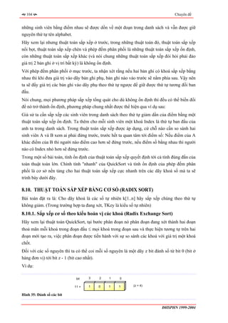 104                                                                             Chuyên đề


những sinh viên bằng điểm nhau sẽ được dồn về một đoạn trong danh sách và vẫn được giữ
nguyên thứ tự tên alphabet.
Hãy xem lại nhưng thuật toán sắp xếp ở trước, trong những thuật toán đó, thuật toán sắp xếp
nổi bọt, thuật toán sắp xếp chèn và phép đếm phân phối là những thuật toán sắp xếp ổn định,
còn những thuật toán sắp xếp khác (và nói chung những thuật toán sắp xếp đòi hỏi phải đảo
giá trị 2 bản ghi ở vị trí bất kỳ) là không ổn định.
Với phép đếm phân phối ở mục trước, ta nhận xét rằng nếu hai bản ghi có khoá sắp xếp bằng
nhau thì khi đưa giá trị vào dãy bản ghi phụ, bản ghi nào vào trước sẽ nằm phía sau. Vậy nên
ta sẽ đẩy giá trị các bản ghi vào dãy phụ theo thứ tự ngược để giữ được thứ tự tương đối ban
đầu.
Nói chung, mọi phương pháp sắp xếp tổng quát cho dù không ổn định thì đều có thể biến đổi
để nó trở thành ổn định, phương pháp chung nhất được thể hiện qua ví dụ sau:
Giả sử ta cần sắp xếp các sinh viên trong danh sách theo thứ tự giảm dần của điểm bằng một
thuật toán sắp xếp ổn định. Ta thêm cho mỗi sinh viên một khoá Index là thứ tự ban đầu của
anh ta trong danh sách. Trong thuật toán sắp xếp được áp dụng, cứ chỗ nào cần so sánh hai
sinh viên A và B xem ai phải đứng trước, trước hết ta quan tâm tới điểm số: Nếu điểm của A
khác điểm của B thì người nào điểm cao hơn sẽ đứng trước, nếu điểm số bằng nhau thì người
nào có Index nhỏ hơn sẽ đứng trước.
Trong một số bài toán, tính ổn định của thuật toán sắp xếp quyết định tới cả tính đúng đắn của
toàn thuật toán lớn. Chính tính "nhanh" của QuickSort và tính ổn định của phép đếm phân
phối là cơ sở nền tảng cho hai thuật toán sắp xếp cực nhanh trên các dãy khoá số mà ta sẽ
trình bày dưới đây.

8.10. THUẬT TOÁN SẮP XẾP BẰNG CƠ SỐ (RADIX SORT)
Bài toán đặt ra là: Cho dãy khoá là các số tự nhiên k[1..n] hãy sắp xếp chúng theo thứ tự
không giảm. (Trong trường hợp ta đang xét, TKey là kiểu số tự nhiên)
8.10.1. Sắp xếp cơ số theo kiểu hoán vị các khoá (Radix Exchange Sort)
Hãy xem lại thuật toán QuickSort, tại bước phân đoạn nó phân đoạn đang xét thành hai đoạn
thoả mãn mỗi khoá trong đoạn đầu ≤ mọi khoá trong đoạn sau và thực hiện tương tự trên hai
đoạn mới tạo ra, việc phân đoạn được tiến hành với sự so sánh các khoá với giá trị một khoá
chốt.
Đối với các số nguyên thì ta có thể coi mỗi số nguyên là một dãy z bit đánh số từ bit 0 (bit ở
hàng đơn vị) tới bit z - 1 (bit cao nhất).
Ví dụ:

                             bit    3    2     1     0

                            11 =    1    0     1    1       (z = 4)


Hình 35: Đánh số các bit


                                                                           ĐHSPHN 1999-2004
 