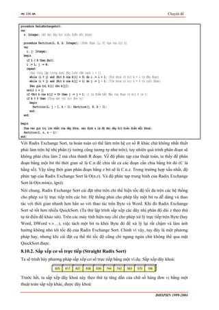 106                                                                                              Chuyên đề


procedure RadixExchangeSort;
var
  z: Integer; {Độ dài dãy bit biểu diễn mỗi khoá}

  procedure Partition(L, H, b: Integer); {Phân đoạn [L, H] dựa vào bit b}
  var
    i, j: Integer;
  begin
    if L ≥ H then Exit;
    i := L; j := H;
    repeat
       {Hai vòng lặp trong dưới đây luôn cầm canh i < j}
      while (i < j) and (Bit b của k[i] = 0) do i := i + 1; {Tìm khoá có bit b = 1 từ đầu đoạn}
      while (i < j) and (Bit b của k[j] = 1) do j := j - 1; {Tìm khoá có bit b = 0 từ cuối đoạn}
       〈Đảo giá trị k[i] cho k[j]〉;
    until i = j;
    if <Bit b của k[j] = 0> then j := j + 1; {j là điểm bắt đầu của đoạn có bit b là 1}
    if b > 0 then {Chưa xét tới bit đơn vị}
       begin
         Partition(L, j - 1, b - 1); Partition(j, R, b - 1);
       end;
  end;

begin
  〈Dựa vào giá trị lớn nhất của dãy khoá, xác định z là độ dài dãy bit biểu diễn mỗi khoá〉;
  Partition(1, n, z - 1);
end;
Với Radix Exchange Sort, ta hoàn toàn có thể làm trên hệ cơ số R khác chứ không nhất thiết
phải làm trên hệ nhị phân (ý tưởng cũng tương tự như trên), tuy nhiên quá trình phân đoạn sẽ
không phải chia làm 2 mà chia thành R đoạn. Về độ phức tạp của thuật toán, ta thấy để phân
đoạn bằng một bit thì thời gian sẽ là C.n để chia tất cả các đoạn cần chia bằng bit đó (C là
hằng số). Vậy tổng thời gian phân đoạn bằng z bit sẽ là C.n.z. Trong trường hợp xấu nhất, độ
phức tạp của Radix Exchange Sort là O(n.z). Và độ phức tạp trung bình của Radix Exchange
Sort là O(n.min(z, lgn)).
Nói chung, Radix Exchange Sort cài đặt như trên chỉ thể hiện tốc độ tối đa trên các hệ thống
cho phép xử lý trực tiếp trên các bit: Hệ thống phải cho phép lấy một bit ra dễ dàng và thao
tác với thời gian nhanh hơn hẳn so với thao tác trên Byte và Word. Khi đó Radix Exchange
Sort sẽ tốt hơn nhiều QuickSort. (Ta thử lập trình sắp xếp các dãy nhị phân độ dài z theo thứ
tự từ điển để khảo sát). Trên các máy tính hiện nay chỉ cho phép xử lý trực tiếp trên Byte (hay
Word, DWord v.v…), việc tách một bit ra khỏi Byte đó để xử lý lại rất chậm và làm ảnh
hưởng không nhỏ tới tốc độ của Radix Exchange Sort. Chính vì vậy, tuy đây là một phương
pháp hay, nhưng khi cài đặt cụ thể thì tốc độ cũng chỉ ngang ngửa chứ không thể qua mặt
QuickSort được.
8.10.2. Sắp xếp cơ số trực tiếp (Straight Radix Sort)
Ta sẽ trình bày phương pháp sắp xếp cơ số trực tiếp bằng một ví dụ: Sắp xếp dãy khoá:

                       925    817    821     638    639    744    742    563    570    166


Trước hết, ta sắp xếp dãy khoá này theo thứ tự tăng dần của chữ số hàng đơn vị bằng một
thuật toán sắp xếp khác, được dãy khoá:

                                                                                              ĐHSPHN 1999-2004
 