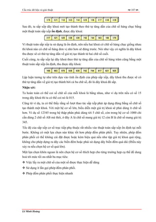 Cấu trúc dữ liệu và giải thuật                                                         107


                       570       821   742   563   744   925   166   817   638   639


Sau đó, ta sắp xếp dãy khoá mới tạo thành theo thứ tự tăng dần của chữ số hàng chục bằng
một thuật toán sắp xếp ổn định, được dãy khoá:

                       817       821   925   638   639   742   744   563   166   570


Vì thuật toán sắp xếp ta sử dụng là ổn định, nên nếu hai khoá có chữ số hàng chục giống nhau
thì khoá nào có chữ số hàng đơn vị nhỏ hơn sẽ đứng trước. Nói như vậy có nghĩa là dãy khoá
thu được sẽ có thứ tự tăng dần về giá trị tạo thành từ hai chữ số cuối.
Cuối cùng, ta sắp xếp lại dãy khoá theo thứ tự tăng dần của chữ số hàng trăm cũng bằng một
thuật toán sắp xếp ổn định, thu được dãy khoá:

                       166       563   570   638   639   742   744   817   821   925


Lập luận tương tự như trên dựa vào tính ổn định của phép sắp xếp, dãy khoá thu được sẽ có
thứ tự tăng dần về giá trị tạo thành bởi cả ba chữ số, đó là dãy khoá đã sắp.
Nhận xét:
Ta hoàn toàn có thể coi số chữ số của mỗi khoá là bằng nhau, như ví dụ trên nếu có số 15
trong dãy khoá thì ta có thể coi nó là 015.
Cũng từ ví dụ, ta có thể thấy rằng số lượt thao tác sắp xếp phải áp dụng đúng bằng số chữ số
tạo thành một khoá. Với một hệ cơ số lớn, biểu diễn một giá trị khoá sẽ phải dùng ít chữ số
hơn. Ví dụ số 12345 trong hệ thập phân phải dùng tới 5 chữ số, còn trong hệ cơ số 1000 chỉ
cần dùng 2 chữ số AB mà thôi, ở đây A là chữ số mang giá trị 12 còn B là chữ số mang giá trị
345.
Tốc độ của sắp xếp cơ số trực tiếp phụ thuộc rất nhiều vào thuật toán sắp xếp ổn định tại mỗi
bước. Không có một lựa chọn nào khác tốt hơn phép đếm phân phối. Tuy nhiên, phép đếm
phân phối có thể không cài đặt được hoặc kém hiệu quả nếu như tập giá trị khoá quá rộng,
không cho phép dựng ra dãy các biến đếm hoặc phải sử dụng dãy biến đếm quá dài (Điều này
xảy ra nếu chọn hệ cơ số quá lớn).
Một lựa chọn khôn ngoan là nên chọn hệ cơ số thích hợp cho từng trường hợp cụ thể để dung
hoà tới mức tối ưu nhất ba mục tiêu:
   Việc lấy ra một chữ số của một số được thực hiện dễ dàng
   Sử dụng ít lần gọi phép đếm phân phối.
   Phép đếm phân phối thực hiện nhanh




Lê Minh Hoàng
 