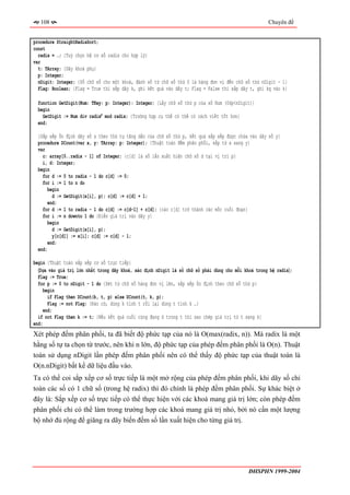 108                                                                                               Chuyên đề


procedure StraightRadixSort;
const
  radix = …; {Tuỳ chọn hệ cơ số radix cho hợp lý}
var
  t: TArray; {Dãy khoá phụ}
  p: Integer;
  nDigit: Integer; {Số chữ số cho một khoá, đánh số từ chữ số thứ 0 là hàng đơn vị đến chữ số thứ nDigit - 1}
  Flag: Boolean; {Flag = True thì sắp dãy k, ghi kết quả vào dãy t; Flag = False thì sắp dãy t, ghi kq vào k}

  function GetDigit(Num: TKey; p: Integer): Integer; {Lấy chữ số thứ p của số Num (0≤p<nDigit)}
  begin
    GetDigit := Num div radixp mod radix; {Trường hợp cụ thể có thể có cách viết tốt hơn}
  end;

  {Sắp xếp ổn định dãy số x theo thứ tự tăng dần của chữ số thứ p, kết quả sắp xếp được chứa vào dãy số y}
  procedure DCount(var x, y: TArray; p: Integer); {Thuật toán đếm phân phối, sắp từ x sang y}
  var
    c: array[0..radix - 1] of Integer; {c[d] là số lần xuất hiện chữ số d tại vị trí p}
    i, d: Integer;
  begin
    for d := 0 to radix - 1 do c[d] := 0;
    for i := 1 to n do
      begin
         d := GetDigit(x[i], p); c[d] := c[d] + 1;
      end;
    for d := 1 to radix - 1 do c[d] := c[d-1] + c[d]; {các c[d] trở thành các mốc cuối đoạn}
    for i := n downto 1 do {Điền giá trị vào dãy y}
       begin
         d := GetDigit(x[i], p);
         y[c[d]] := x[i]; c[d] := c[d] - 1;
       end;
  end;

begin {Thuật toán sắp xếp cơ số trực tiếp}
  〈Dựa vào giá trị lớn nhất trong dãy khoá, xác định nDigit là số chữ số phải dùng cho mỗi khoá trong hệ radix〉;
  Flag := True;
  for p := 0 to nDigit - 1 do {Xét từ chữ số hàng đơn vị lên, sắp xếp ổn định theo chữ số thứ p}
    begin
       if Flag then DCount(k, t, p) else DCount(t, k, p);
       Flag := not Flag; {Đảo cờ, dùng k tính t rồi lại dùng t tính k …}
     end;
  if not Flag then k := t; {Nếu kết quả cuối cùng đang ở trong t thì sao chép giá trị từ t sang k}
end;
Xét phép đếm phân phối, ta đã biết độ phức tạp của nó là O(max(radix, n)). Mà radix là một
hằng số tự ta chọn từ trước, nên khi n lớn, độ phức tạp của phép đếm phân phối là O(n). Thuật
toán sử dụng nDigit lần phép đếm phân phối nên có thể thấy độ phức tạp của thuật toán là
O(n.nDigit) bất kể dữ liệu đầu vào.
Ta có thể coi sắp xếp cơ số trực tiếp là một mở rộng của phép đếm phân phối, khi dãy số chỉ
toàn các số có 1 chữ số (trong hệ radix) thì đó chính là phép đếm phân phối. Sự khác biệt ở
đây là: Sắp xếp cơ số trực tiếp có thể thực hiện với các khoá mang giá trị lớn; còn phép đếm
phân phối chỉ có thể làm trong trường hợp các khoá mang giá trị nhỏ, bởi nó cần một lượng
bộ nhớ đủ rộng để giăng ra dãy biến đếm số lần xuất hiện cho từng giá trị.




                                                                                             ĐHSPHN 1999-2004
 