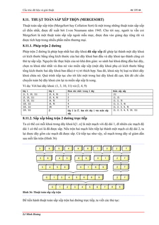Cấu trúc dữ liệu và giải thuật                                                                                                                                109


8.11. THUẬT TOÁN SẮP XẾP TRỘN (MERGESORT)
Thuật toán sắp xếp trộn (MergeSort hay Collation Sort) là một trong những thuật toán sắp xếp
cổ điển nhất, được đề xuất bởi J.von Neumann năm 1945. Cho tới nay, người ta vẫn coi
MergeSort là một thuật toán sắp xếp ngoài mẫu mực, được đưa vào giảng dạy rộng rãi và
được tích hợp trong nhiều phần mềm thương mại.
8.11.1. Phép trộn 2 đường
Phép trộn 2 đường là phép hợp nhất hai dãy khoá đã sắp xếp để ghép lại thành một dãy khoá
có kích thước bằng tổng kích thước của hai dãy khoá ban đầu và dãy khoá tạo thành cũng có
thứ tự sắp xếp. Nguyên tắc thực hiện của nó khá đơn giản: so sánh hai khoá đứng đầu hai dãy,
chọn ra khoá nhỏ nhất và đưa nó vào miền sắp xếp (một dãy khoá phụ có kích thước bằng
tổng kích thước hai dãy khoá ban đầu) ở vị trí thích hợp. Sau đó, khoá này bị loại ra khỏi dãy
khoá chứa nó. Quá trình tiếp tục cho tới khi một trong hai dãy khoá đã cạn, khi đó chỉ cần
chuyển toàn bộ dãy khoá còn lại ra miền sắp xếp là xong.
Ví dụ: Với hai dãy khoá: (1, 3, 10, 11) và (2, 4, 9)
Dãy 1                            Dãy     2                       Khoá nhỏ nhất trong 2 dãy                                                 Miền sắp xếp
(1, 3, 10, 11)                   (2,     4, 9)                   1                                                                         (1)
(3, 10, 11)                      (2,     4, 9)                   2                                                                         (1, 2)
(3, 10, 11)                      (4,     9)                      3                                                                         (1, 2, 3)
(10, 11)                         (4,     9)                      4                                                                         (1, 2, 3, 4)
(10, 11)                         (9)                             9                                                                         (1, 2, 3, 4, 9)
(10, 11)                         ∅                               Dãy 2 là ∅, đưa nốt dãy 1 vào miền sắp                                    (1, 2, 3, 4, 9, 10, 11)
                                                                 xếp
8.11.2. Sắp xếp bằng trộn 2 đường trực tiếp
Ta có thể coi mỗi khoá trong dãy khoá k[1..n] là một mạch với độ dài 1, dĩ nhiên các mạch độ
dài 1 có thể coi là đã được sắp. Nếu trộn hai mạch liên tiếp lại thành một mạch có độ dài 2, ta
lại được dãy gồm các mạch đã được sắp. Cứ tiếp tục như vậy, số mạch trong dãy sẽ giảm dần
sau mỗi lần trộn (Hình 36)


                 3               6               5               4             9                   8               1               0         2            7



                 3           6                   4           5                 8               9                   0           1              2       7



                     3           4           5           6                         0               1           8           9                  2       7



                         0               1           3           4         5               6               8           9                      2       7



                                     0           1           2         3               4               5           6           7       8          9

Hình 36: Thuật toán sắp xếp trộn


Để tiến hành thuật toán sắp xếp trộn hai đường trực tiếp, ta viết các thủ tục:



Lê Minh Hoàng
 