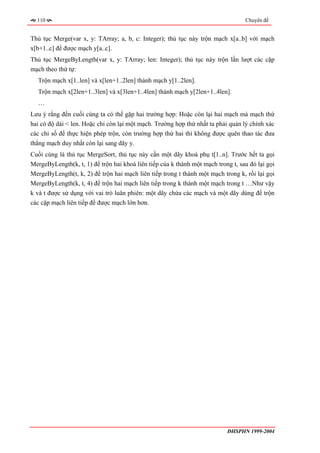 110                                                                             Chuyên đề


Thủ tục Merge(var x, y: TArray; a, b, c: Integer); thủ tục này trộn mạch x[a..b] với mạch
x[b+1..c] để được mạch y[a..c].
Thủ tục MergeByLength(var x, y: TArray; len: Integer); thủ tục này trộn lần lượt các cặp
mạch theo thứ tự:
  Trộn mạch x[1..len] và x[len+1..2len] thành mạch y[1..2len].
  Trộn mạch x[2len+1..3len] và x[3len+1..4len] thành mạch y[2len+1..4len].
  …
Lưu ý rằng đến cuối cùng ta có thể gặp hai trường hợp: Hoặc còn lại hai mạch mà mạch thứ
hai có độ dài < len. Hoặc chỉ còn lại một mạch. Trường hợp thứ nhất ta phải quản lý chính xác
các chỉ số để thực hiện phép trộn, còn trường hợp thứ hai thì không được quên thao tác đưa
thẳng mạch duy nhất còn lại sang dãy y.
Cuối cùng là thủ tục MergeSort, thủ tục này cần một dãy khoá phụ t[1..n]. Trước hết ta gọi
MergeByLength(k, t, 1) để trộn hai khoá liên tiếp của k thành một mạch trong t, sau đó lại gọi
MergeByLength(t, k, 2) để trộn hai mạch liên tiếp trong t thành một mạch trong k, rồi lại gọi
MergeByLength(k, t, 4) để trộn hai mạch liên tiếp trong k thành một mạch trong t …Như vậy
k và t được sử dụng với vai trò luân phiên: một dãy chứa các mạch và một dãy dùng để trộn
các cặp mạch liên tiếp để được mạch lớn hơn.




                                                                           ĐHSPHN 1999-2004
 