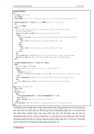 Cấu trúc dữ liệu và giải thuật                                                                            111


procedure MergeSort;
var
  t: TArray; {Dãy khoá phụ}
  len: Integer;
  Flag: Boolean; {Flag = True: trộn các mạch trong k vào t; Flag = False: trộn các mạch trong t vào k}

  procedure Merge(var X, Y: TArray; a, b, c: Integer);{Trộn X[a..b] và X[b+1..c]}
  var
    i, j, p: Integer;
  begin
    {Chỉ số p chạy trong miền sắp xếp, i chạy theo mạch thứ nhất, j chạy theo mạch thứ hai}
    p := a; i := a; j := b + 1;
    while (i ≤ b) and (j ≤ c) then {Chừng nào cả hai mạch đều chưa xét hết}
       begin
         if X[i] ≤ X[j] then {So sánh hai khoá nhỏ nhất trong hai mạch mà chưa bị đưa vào miền sắp xếp}
           begin
             Y[p] := X[i]; i := i + 1; {Đưa x[i] vào miền sắp xếp và cho i chạy}
           end
         else
           begin
              Y[p] := X[j]; j := j + 1; {Đưa x[j] vào miền sắp xếp và cho j chạy}
           end;
    p := p + 1;
    end;
    if i ≤ b then Y[p..c] := X[i..b] {Mạch 2 hết trước, Đưa phần cuối của mạch 1 vào miến sắp xếp}
    else Y[p..c] := X[j..c]; {Mạch 1 hết trước, Đưa phần cuối của mạch 2 vào miến sắp xếp}
  end;

  procedure MergeByLength(var X, Y: TArray; len: Integer);
  begin
    a := 1; b := len; c := 2 * len;
    while c ≤ n do {Trộn hai mạch x[a..b] và x[b+1..c] đều có độ dài len}
      begin
         Merge(X, Y, a, b, c);
         a := a + 2 * len; b := b + 2 * len; c := c + 2 * len; {Dịch các chỉ số a, b, c về sau 2.len vị trí}
       end;
    if b < n then Merge(X, Y, a, b, n) {Còn lại hai mạch mà mạch thứ hai có độ dài ngắn hơn len}
    else
       if a ≤ n then Y[a..n] := X[a..n] {Còn lại một mạch thì đưa thẳng mạch đó sang miền y}
  end;

begin {Thuật toán sắp xếp trộn}
  Flag := True;
  len := 1;
  while len < n do
     begin
       if Flag then MergeByLength(k, t, len) else MergeByLength(t, k, len);
       len := len * 2;
       Flag := not Flag; {Đảo cờ để luân phiên vai trò của k và t}
     end;
  if not Flag then k := t; {Nếu kết quả cuối cùng đang nằm trong t thì sao chép kết quả vào k}
end;
Về độ phức tạp của thuật toán, ta thấy rằng trong thủ tục Merge, phép toán tích cực là thao tác
đưa một khoá vào miền sắp xếp. Mỗi lần gọi thủ tục MergeByLength, tất cả các khoá trong
dãy khoá được chuyển hoàn toàn sang miền sắp xếp, nên độ phức tạp của thủ tục
MergeByLength là O(n). Thủ tục MergeSort có vòng lặp thực hiện không quá ⎡lgn⎤ lời gọi
MergeByLength bởi biến len sẽ được tăng theo cấp số nhân công bội 2. Từ đó suy ra độ phức
tạp của MergeSort là O(nlgn) bất chấp trạng thái dữ liệu vào.

Lê Minh Hoàng
 