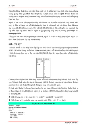 112                                                                               Chuyên đề


Cùng là những thuật toán sắp xếp tổng quát với độ phức tạp trung bình như nhau, nhưng
không giống như QuickSort hay HeapSort, MergeSort có tính ổn định. Nhược điểm của
MergeSort là nó phải dùng thêm một vùng nhớ để chứa dãy khoá phụ có kích thước bằng dãy
khoá ban đầu.
Người ta còn có thể lợi dụng được trạng thái dữ liệu vào để khiến MergeSort chạy nhanh hơn:
ngay từ đầu, ta không coi mỗi khoá của dãy khoá là một mạch mà coi những đoạn đã được
sắp trong dãy khoá là một mạch. Bởi một dãy khoá bất kỳ có thể coi là gồm các mạch đã sắp
xếp nằm liên tiếp nhau. Khi đó người ta gọi phương pháp này là phương pháp trộn hai
đường tự nhiên.
Tổng quát hơn nữa, thay vì phép trộn hai mạch, người ta có thể sử dụng phép trộn k mạch, khi
đó ta được thuật toán sắp xếp trộn k đường.

8.12. CÀI ĐẶT
Ta sẽ cài đặt tất cả các thuật toán sắp xếp nêu trên, với dữ liệu vào được đặt trong file văn bản
SORT.INP chứa không nhiều hơn 15000 khoá và giá trị mỗi khoá là số tự nhiên không quá
15000. Kết quả được ghi ra file văn bản SORT.OUT chứa dãy khoá được sắp, mỗi khoá trên
một dòng.
                                         SORT.INP    SORT.OUT
                                         14325       1
                                         798         2
                                         10 6        3
                                                     4
                                                     5
                                                     6
                                                     7
                                                     8
                                                     9
                                                     10
Chương trình có giao diện dưới dạng menu, mỗi chức năng tương ứng với một thuật toán sắp
xếp. Tại mỗi thuật toán sắp xếp, ta thêm một vài lệnh đo thời gian thực tế của nó (chỉ đo thời
gian thực hiện giải thuật, không tính thời gian nhập liệu và in kết quả).
Ở thuật toán Radix Exchange Sort, ta chọn hệ nhị phân. Ở thuật toán Straight Radix Sort, ta
sử dụng hệ cơ số 256, khi đó một giá trị số tự nhiên x ≤ 15000 sẽ được biểu diễn bằng hai chữ
số trong hệ 256:
   Chữ số hàng đơn vị là x mod 256 = x mod 28 = x and 255 = x and $FF;
   Chữ số còn lại (= chữ số ở hàng cao nhất) là x div 256 = x div 28 = x shr 8;
                                 P_2_08_1.PAS * Các thuật toán săp xếp
{$M 65520 0 655360}
program SortingAlgorithmsDemo;
uses crt;
const
  InputFile = 'SORT.INP';
  OutputFile = 'SORT.OUT';
  max = 15000;
  maxV = 15000;


                                                                              ĐHSPHN 1999-2004
 