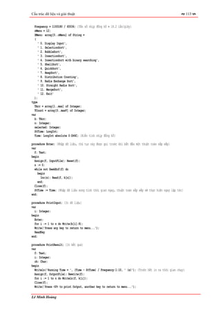 Cấu trúc dữ liệu và giải thuật                                                                             113


  Frequency = 1193180 / 65536; {Tần số nhịp đồng hồ ≈ 18.2 lần/giây}
  nMenu = 12;
  SMenu: array[0..nMenu] of String =
  (
     ' 0. Display Input',
     ' 1. SelectionSort',
     ' 2. BubbleSort',
     ' 3. InsertionSort',
     ' 4. InsertionSort with binary searching',
     ' 5. ShellSort',
     ' 6. QuickSort',
     ' 7. HeapSort',
     ' 8. Distribution Counting',
     ' 9. Radix Exchange Sort',
     ' 10. Straight Radix Sort',
     ' 11. MergeSort',
     ' 12. Exit'
  );
type
  TArr = array[1..max] of Integer;
  TCount = array[0..maxV] of Integer;
var
  k: TArr;
  n: Integer;
  selected: Integer;
  StTime: LongInt;
  Time: LongInt absolute 0:$46C; {Biến tính nhịp đồng hồ}

procedure Enter; {Nhập dữ liệu, thủ tục này được gọi trước khi bắt đầu một thuật toán sắp xếp}
var
  f: Text;
begin
  Assign(f, InputFile); Reset(f);
  n := 0;
  while not SeekEof(f) do
     begin
       Inc(n); Read(f, k[n]);
     end;
  Close(f);
  StTime := Time; {Nhập dữ liệu xong tính thời gian ngay, thuật toán sắp xếp sẽ thực hiện ngay lập tức}
end;

procedure PrintInput; {In dữ liệu}
var
  i: Integer;
begin
  Enter;
  for i := 1 to n do Write(k[i]:8);
  Write('Press any key to return to menu...');
  ReadKey
end;

procedure PrintResult; {In kết quả}
var
  f: Text;
  i: Integer;
  ch: Char;
begin
  Writeln('Running Time = ', (Time - StTime) / Frequency:1:10, ' (s)'); {Trước hết in ra thời gian chạy}
  Assign(f, OutputFile); Rewrite(f);
  for i := 1 to n do Writeln(f, k[i]);
  Close(f);
  Write('Press <P> to print Output, another key to return to menu...');

Lê Minh Hoàng
 
