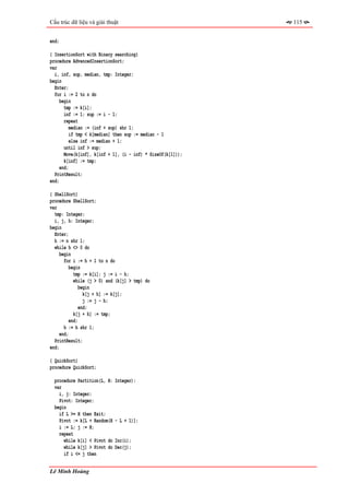 Cấu trúc dữ liệu và giải thuật                               115


end;

{ InsertionSort with Binary searching}
procedure AdvancedInsertionSort;
var
  i, inf, sup, median, tmp: Integer;
begin
  Enter;
  for i := 2 to n do
     begin
       tmp := k[i];
       inf := 1; sup := i - 1;
       repeat
          median := (inf + sup) shr 1;
          if tmp < k[median] then sup := median - 1
          else inf := median + 1;
       until inf > sup;
       Move(k[inf], k[inf + 1], (i - inf) * SizeOf(k[1]));
       k[inf] := tmp;
     end;
  PrintResult;
end;

{ ShellSort}
procedure ShellSort;
var
  tmp: Integer;
  i, j, h: Integer;
begin
  Enter;
  h := n shr 1;
  while h <> 0 do
     begin
       for i := h + 1 to n do
          begin
            tmp := k[i]; j := i - h;
            while (j > 0) and (k[j] > tmp) do
               begin
                 k[j + h] := k[j];
                 j := j - h;
               end;
            k[j + h] := tmp;
          end;
       h := h shr 1;
     end;
  PrintResult;
end;

{ QuickSort}
procedure QuickSort;

  procedure Partition(L, H:   Integer);
  var
    i, j: Integer;
    Pivot: Integer;
  begin
    if L >= H then Exit;
    Pivot := k[L + Random(H   - L + 1)];
    i := L; j := H;
    repeat
      while k[i] < Pivot do   Inc(i);
      while k[j] > Pivot do   Dec(j);
      if i <= j then


Lê Minh Hoàng
 
