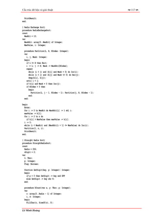 Cấu trúc dữ liệu và giải thuật                                           117


  PrintResult;
end;

{ Radix Exchange Sort}
procedure RadixExchangeSort;
const
  MaxBit = 13;
var
  MaskBit: array[0..MaxBit] of Integer;
  MaxValue, i: Integer;

  procedure Partition(L, H, BIndex: Integer);
  var
    i, j, Mask: Integer;
  begin
    if L >= H then Exit;
    i := L; j := H; Mask := MaskBit[BIndex];
    repeat
       while (i < j) and (k[i] and Mask = 0) do Inc(i);
       while (i < j) and (k[j] and Mask <> 0) do Dec(j);
       Swap(k[i], k[j]);
    until i = j;
    if k[j] and Mask = 0 then Inc(j);
    if BIndex > 0 then
       begin
         Partition(L, j - 1, BIndex - 1); Partition(j, H, BIndex - 1);
       end;
  end;

begin
  Enter;
  for i := 0 to MaxBit do MaskBit[i] := 1 shl i;
  maxValue := k[1];
  for i := 2 to n do
     if k[i] > MaxValue then maxValue := k[i];
  i := 0;
  while (i < MaxBit) and (MaskBit[i + 1] <= MaxValue) do Inc(i);
  Partition(1, n, i);
  PrintResult;
end;

{ Straight Radix Sort}
procedure StraightRadixSort;
const
  Radix = 256;
  nDigit = 2;
var
  t: TArr;
  p: Integer;
  Flag: Boolean;

  function GetDigit(key, p: Integer): Integer;
  begin
    if p = 0 then GetDigit := key and $FF
    else GetDigit := key shr 8;
  end;

  procedure DCount(var x, y: TArr; p: Integer);
  var
    c: array[0..Radix - 1] of Integer;
    i, d: Integer;
  begin
    FillChar(c, SizeOf(c), 0);


Lê Minh Hoàng
 