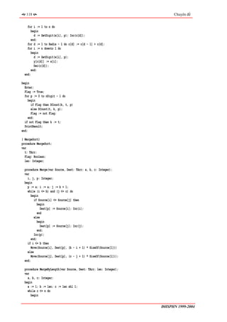 118                                                                    Chuyên đề


    for i := 1 to n do
       begin
         d := GetDigit(x[i], p); Inc(c[d]);
       end;
    for d := 1 to Radix - 1 do c[d] := c[d - 1] + c[d];
    for i := n downto 1 do
       begin
         d := GetDigit(x[i], p);
         y[c[d]] := x[i];
         Dec(c[d]);
       end;
  end;

begin
  Enter;
  Flag := True;
  for p := 0 to nDigit - 1 do
     begin
       if Flag then DCount(k, t, p)
       else DCount(t, k, p);
       Flag := not Flag;
     end;
  if not Flag then k := t;
  PrintResult;
end;

{ MergeSort}
procedure MergeSort;
var
  t: TArr;
  Flag: Boolean;
  len: Integer;

  procedure Merge(var Source, Dest: TArr; a, b, c: Integer);
  var
    i, j, p: Integer;
  begin
    p := a; i := a; j := b + 1;
    while (i <= b) and (j <= c) do
       begin
         if Source[i] <= Source[j] then
            begin
              Dest[p] := Source[i]; Inc(i);
            end
         else
            begin
              Dest[p] := Source[j]; Inc(j);
            end;
         Inc(p);
       end;
    if i <= b then
       Move(Source[i], Dest[p], (b - i + 1) * SizeOf(Source[1]))
    else
       Move(Source[j], Dest[p], (c - j + 1) * SizeOf(Source[1]));
  end;

  procedure MergeByLength(var Source, Dest: TArr; len: Integer);
  var
    a, b, c: Integer;
  begin
    a := 1; b := len; c := len shl 1;
    while c <= n do
      begin


                                                                    ĐHSPHN 1999-2004
 