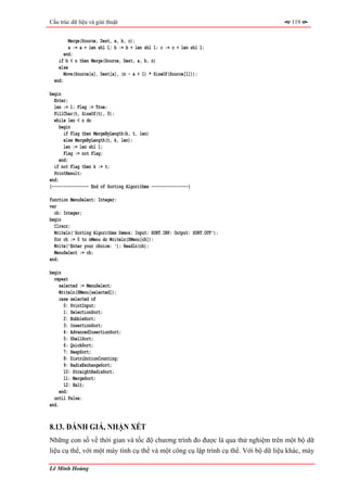 Cấu trúc dữ liệu và giải thuật                                                        119


         Merge(Source, Dest, a, b, c);
         a := a + len shl 1; b := b + len shl 1; c := c + len shl 1;
       end;
    if b < n then Merge(Source, Dest, a, b, n)
    else
       Move(Source[a], Dest[a], (n - a + 1) * SizeOf(Source[1]));
  end;

begin
  Enter;
  len := 1; Flag := True;
  FillChar(t, SizeOf(t), 0);
  while len < n do
     begin
       if Flag then MergeByLength(k, t, len)
       else MergeByLength(t, k, len);
       len := len shl 1;
       Flag := not Flag;
     end;
  if not Flag then k := t;
  PrintResult;
end;
{---------------- End of Sorting Algorithms ----------------}

function MenuSelect: Integer;
var
  ch: Integer;
begin
  Clrscr;
  Writeln('Sorting Algorithms Demos; Input: SORT.INP; Output: SORT.OUT');
  for ch := 0 to nMenu do Writeln(SMenu[ch]);
  Write('Enter your choice: '); Readln(ch);
  MenuSelect := ch;
end;

begin
  repeat
     selected := MenuSelect;
     Writeln(SMenu[selected]);
     case selected of
       0: PrintInput;
       1: SelectionSort;
       2: BubbleSort;
       3: InsertionSort;
       4: AdvancedInsertionSort;
       5: ShellSort;
       6: QuickSort;
       7: HeapSort;
       8: DistributionCounting;
       9: RadixExchangeSort;
       10: StraightRadixSort;
       11: MergeSort;
       12: Halt;
     end;
  until False;
end.


8.13. ĐÁNH GIÁ, NHẬN XÉT
Những con số về thời gian và tốc độ chương trình đo được là qua thử nghiệm trên một bộ dữ
liệu cụ thể, với một máy tính cụ thể và một công cụ lập trình cụ thể. Với bộ dữ liệu khác, máy

Lê Minh Hoàng
 