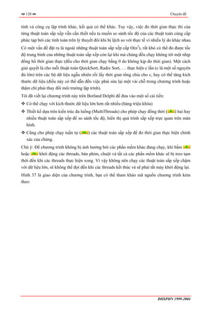 120                                                                                Chuyên đề


tính và công cụ lập trình khác, kết quả có thể khác. Tuy vậy, việc đo thời gian thực thi của
từng thuật toán sắp xếp vẫn cần thiết nếu ta muốn so sánh tốc độ của các thuật toán cùng cấp
phức tạp bởi các tính toán trên lý thuyết đôi khi bị lệch so với thực tế vì nhiều lý do khác nhau.
Có một vấn đề đặt ra là ngoài những thuật toán sắp xếp cấp O(n2), rất khó có thể đo được tốc
độ trung bình của những thuật toán sắp xếp còn lại khi mà chúng đều chạy không tới một nhịp
đồng hồ thời gian thực (đều cho thời gian chạy bằng 0 do không kịp đo thời gian). Một cách
giải quyết là cho mỗi thuật toán QuickSort, Radix Sort, … thực hiện c lần (c là một số nguyên
đủ lớn) trên các bộ dữ liệu ngẫu nhiên rồi lấy thời gian tổng chia cho c, hay có thể tăng kích
thước dữ liệu (điều này có thể dẫn đến việc phải sửa lại một vài chỗ trong chương trình hoặc
thậm chí phải thay đổi môi trường lập trình).
Tôi đã viết lại chương trình này trên Borland Delphi để đưa vào một số cải tiến:
   Có thể chạy với kích thước dữ liệu lớn hơn rất nhiều (hàng triệu khóa)
   Thiết kế dựa trên kiến trúc đa luồng (MultiThreads) cho phép chạy đồng thời (    ) hai hay
   nhiều thuật toán sắp xếp để so sánh tốc độ, hiển thị quá trình sắp xếp trực quan trên màn
   hình.
   Cũng cho phép chạy tuần tự (       ) các thuật toán sắp xếp để đo thời gian thực hiện chính
   xác của chúng.
Chú ý: Để chương trình không bị ảnh hưởng bởi các phần mềm khác đang chạy, khi bấm
hoặc      khởi động các threads, bàn phím, chuột và tất cả các phần mềm khác sẽ bị treo tạm
thời đến khi các threads thực hiện xong. Vì vậy không nên chạy các thuật toán sắp xếp chậm
với dữ liệu lớn, sẽ không thể đợi đến khi các threads kết thúc và sẽ phải tắt máy khởi động lại.
Hình 37 là giao diện của chương trình, bạn có thể tham khảo mã nguồn chương trình kèm
theo:




                                                                              ĐHSPHN 1999-2004
 