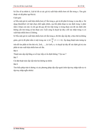 Cấu trúc dữ liệu và giải thuật                                                          123


b) Cho số tự nhiên k, Liệt kê tất cả các giá trị xuất hiện nhiều hơn n/k lần trong a. Tìm giải
thuật với độ phức tạp O(n.k)
Cách giải:
a) Nếu một giá trị xuất hiện nhiều hơn n/2 lần trong a, giá trị đó phải là trung vị của dãy a. Sử
dụng QuickSort với luật chọn chốt ngẫu nhiên, sau khi phân đoạn ta xác định trung vị phải
nằm ở đoạn con nào và chỉ gọi đệ quy để tìm tiếp trung vị trong đoạn con đã xác định chứ
không cần tìm trong cả hai đoạn con. Cuối cùng là duyệt lại dãy a để xác nhận trung vị có
xuất hiện nhiều hơn n/2 không.
b) Nếu một giá trị xuất hiện nhiều hơn n/k lần trong a, thì khi sắp xếp dãy a theo thứ tự không
                                                   i.n
giảm, giá trị đó phải nằm ở một trong các vị trí       (1 ≤ i ≤ k). Áp dụng thuật toán tương tự
                                                    k
trên để tìm phần tử lớn thứ n/k, 2n/k, …, (k-1)n/k, n, và duyệt lại dãy để xác định giá trị của
phần tử nào xuất hiện nhiều hơn n/k lần.
Bài 6
Thuật toán sắp xếp bằng cơ số trực tiếp có ổn định không ? Tại sao ?
Bài 7
Cài đặt thuật toán sắp xếp trộn hai đường tự nhiên
Bài 8
Tìm hiểu phép trộn k đường và các phương pháp sắp xếp ngoài (trên tệp truy nhập tuần tự và
tệp truy nhập ngẫu nhiên)




Lê Minh Hoàng
 