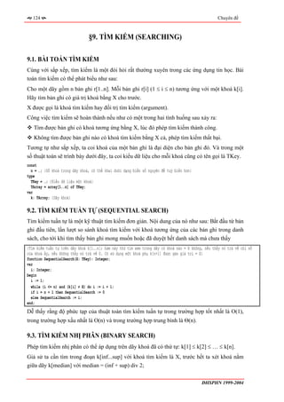 124                                                                                              Chuyên đề



                                §9. TÌM KIẾM (SEARCHING)

9.1. BÀI TOÁN TÌM KIẾM
Cùng với sắp xếp, tìm kiếm là một đòi hỏi rất thường xuyên trong các ứng dụng tin học. Bài
toán tìm kiếm có thể phát biểu như sau:
Cho một dãy gồm n bản ghi r[1..n]. Mỗi bản ghi r[i] (1 ≤ i ≤ n) tương ứng với một khoá k[i].
Hãy tìm bản ghi có giá trị khoá bằng X cho trước.
X được gọi là khoá tìm kiếm hay đối trị tìm kiếm (argument).
Công việc tìm kiếm sẽ hoàn thành nếu như có một trong hai tình huống sau xảy ra:
   Tìm được bản ghi có khoá tương ứng bằng X, lúc đó phép tìm kiếm thành công.
   Không tìm được bản ghi nào có khoá tìm kiếm bằng X cả, phép tìm kiếm thất bại.
Tương tự như sắp xếp, ta coi khoá của một bản ghi là đại diện cho bản ghi đó. Và trong một
số thuật toán sẽ trình bày dưới đây, ta coi kiểu dữ liệu cho mỗi khoá cũng có tên gọi là TKey.
const
  n = …; {Số khoá trong dãy khoá, có thể khai dưới dạng biến số nguyên để tuỳ biến hơn}
type
  TKey = …; {Kiểu dữ liệu một khoá}
  TArray = array[1..n] of TKey;
var
  k: TArray; {Dãy khoá}

9.2. TÌM KIẾM TUẦN TỰ (SEQUENTIAL SEARCH)
Tìm kiếm tuần tự là một kỹ thuật tìm kiếm đơn giản. Nội dung của nó như sau: Bắt đầu từ bản
ghi đầu tiên, lần lượt so sánh khoá tìm kiếm với khoá tương ứng của các bản ghi trong danh
sách, cho tới khi tìm thấy bản ghi mong muốn hoặc đã duyệt hết danh sách mà chưa thấy
{Tìm kiếm tuần tự trên dãy khoá k[1..n]; hàm này thử tìm xem trong dãy có khoá nào = X không, nếu thấy nó trả về chỉ số
của khoá ấy, nếu không thấy nó trả về 0. Có sử dụng một khoá phụ k[n+1] được gán giá trị = X}
function SequentialSearch(X: TKey): Integer;
var
  i: Integer;
begin
  i := 1;
  while (i <= n) and (k[i] ≠ X) do i := i + 1;
  if i = n + 1 then SequentialSearch := 0
  else SequentialSearch := i;
end;
Dễ thấy rằng độ phức tạp của thuật toán tìm kiếm tuần tự trong trường hợp tốt nhất là O(1),
trong trường hợp xấu nhất là O(n) và trong trường hợp trung bình là Θ(n).

9.3. TÌM KIẾM NHỊ PHÂN (BINARY SEARCH)
Phép tìm kiếm nhị phân có thể áp dụng trên dãy khoá đã có thứ tự: k[1] ≤ k[2] ≤ … ≤ k[n].
Giả sử ta cần tìm trong đoạn k[inf...sup] với khoá tìm kiếm là X, trước hết ta xét khoá nằm
giữa dãy k[median] với median = (inf + sup) div 2;

                                                                                            ĐHSPHN 1999-2004
 