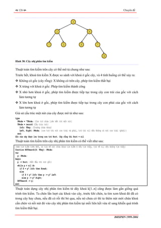 126                                                                                              Chuyên đề



                                                     4



                                      2                             6




                              1             3                5              7




                                                                                  9

Hình 38: Cây nhị phân tìm kiếm


Thuật toán tìm kiếm trên cây có thể mô tả chung như sau:
Trước hết, khoá tìm kiếm X được so sánh với khoá ở gốc cây, và 4 tình huống có thể xảy ra:
   Không có gốc (cây rỗng): X không có trên cây, phép tìm kiếm thất bại
   X trùng với khoá ở gốc: Phép tìm kiếm thành công
   X nhỏ hơn khoá ở gốc, phép tìm kiếm được tiếp tục trong cây con trái của gốc với cách
   làm tương tự
   X lớn hơn khoá ở gốc, phép tìm kiếm được tiếp tục trong cây con phải của gốc với cách
   làm tương tự
Giả sử cấu trúc một nút của cây được mô tả như sau:
type
  PNode = ^TNode; {Con trỏ chứa liên kết tới một nút}
  TNode = record {Cấu trúc nút}
     Info: TKey; {Trường chứa khoá}
    Left, Right: PNode; {con trỏ tới nút con trái và phải, trỏ tới nil nếu không có nút con trái (phải)}
  end;
Gốc của cây được lưu trong con trỏ Root. Cây rỗng thì Root = nil
Thuật toán tìm kiếm trên cây nhị phân tìm kiếm có thể viết như sau:
{Hàm tìm kiếm trên BST, nó trả về nút chứa khoá tìm kiếm X nếu tìm thấy, trả về nil nếu không tìm thấy}
function BSTSearch(X: TKey): PNode;
var
  p: PNode;
begin
  p := Root; {Bắt đầu với nút gốc}
  while p ≠ nil do
     if X = p^.Info then Break;
     else
       if X < p^.Info then p := p^.Left
       else p := p^.Right;
  BSTSearch := p;
end;
Thuật toán dựng cây nhị phân tìm kiếm từ dãy khoá k[1..n] cũng được làm gần giống quá
trình tìm kiếm. Ta chèn lần lượt các khoá vào cây, trước khi chèn, ta tìm xem khoá đó đã có
trong cây hay chưa, nếu đã có rồi thì bỏ qua, nếu nó chưa có thì ta thêm nút mới chứa khoá
cần chèn và nối nút đó vào cây nhị phân tìm kiếm tại mối liên kết vừa rẽ sang khiến quá trình
tìm kiếm thất bại.

                                                                                            ĐHSPHN 1999-2004
 