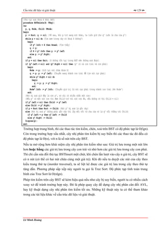 Cấu trúc dữ liệu và giải thuật                                                                      129


{Thủ tục xoá khoá X khỏi BST}
procedure BSTDelete(X: TKey);
var
  p, q, Node, Child: PNode;
begin
  p := Root; q := nil; {Về sau, khi p trỏ sang nút khác, ta luôn giữ cho q^ luôn là cha của p^}
  while p ≠ nil do {Tìm xem trong cây có khoá X không?}
     begin
       if p^.Info = X then Break; {Tìm thấy}
       q := p;
       if X < p^.Info then p := p^.Left
       else p := p^.Right;
     end;
  if p = nil then Exit; {X không tồn tại trong BST nên không xoá được}
  if (p^.Left ≠ nil) and (p^.Right ≠ nil) then {p^ có cả con trái và con phải}
     begin
       Node := p; {Giữ lại nút chứa khoá X}
       q := p; p := p^.Left; {Chuyển sang nhánh con trái để tìm nút cực phải}
       while p^.Right ≠ nil do
         begin
           q := p; p := p^.Right;
         end;
       Node^.Info := p^.Info; {Chuyển giá trị từ nút cực phải trong nhánh con trái lên Node^}
    end;
  {Nút bị xoá giờ đây là nút p^, nó chỉ có nhiều nhất một con}
  {Nếu p^ có một nút con thì đem Child trỏ tới nút con đó, nếu không có thì Child = nil}
  if p^.Left ≠ nil then Child := p^.Left
  else Child := p^.Right;
  if p = Root then Root := Child; {Nút p^ bị xoá là gốc cây}
  else {Nút bị xoá p^ không phải gốc cây thì lấy mối nối từ cha của nó là q^ nối thẳng tới Child}
     if q^.Left = p then q^.Left := Child
     else q^.Right := Child;
  Dispose(p);
end;
Trường hợp trung bình, thì các thao tác tìm kiếm, chèn, xoá trên BST có độ phức tạp là O(lgn).
Còn trong trường hợp xấu nhất, cây nhị phân tìm kiếm bị suy biến thì các thao tác đó đều có
độ phức tạp là O(n), với n là số nút trên cây BST.
Nếu ta mở rộng hơn khái niệm cây nhị phân tìm kiếm như sau: Giá trị lưu trong một nút lớn
hơn hoặc bằng các giá trị lưu trong cây con trái và nhỏ hơn các giá trị lưu trong cây con phải.
Thì chỉ cần sửa đổi thủ tục BSTInsert một chút, khi chèn lần lượt vào cây n giá trị, cây BST sẽ
có n nút (có thể có hai nút chứa cùng một giá trị). Khi đó nếu ta duyệt các nút của cây theo
kiểu trung thứ tự (inorder traversal), ta sẽ liệt kê được các giá trị lưu trong cây theo thứ tự
tăng dần. Phương pháp sắp xếp này người ta gọi là Tree Sort. Độ phức tạp tính toán trung
bình của Tree Sort là O(nlgn).
Phép tìm kiếm trên cây BST sẽ kém hiệu quả nếu như cây bị suy biến, người ta có nhiều cách
xoay xở để tránh trường hợp này. Đó là phép quay cây để dựng cây nhị phân cân đối AVL,
hay kỹ thuật dựng cây nhị phân tìm kiếm tối ưu. Những kỹ thuật này ta có thể tham khảo
trong các tài liệu khác về cấu trúc dữ liệu và giải thuật.




Lê Minh Hoàng
 