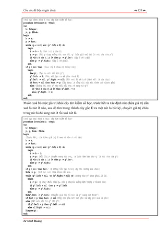 Cấu trúc dữ liệu và giải thuật                                                             133


{Thủ tục chèn khoá X vào cây tìm kiếm số học}
procedure DSTInsert(X: TKey);
var
  b: Integer;
  p, q: PNode;
begin
  b := z;
  p := Root;
  while (p ≠ nil) and (p^.Info ≠ X) do
    begin
       b := b - 1; {Xét bit b của X}
       q := p; {Khi p chạy xuống nút con thì q^ luôn giữ vai trò là nút cha của p^}
       if <Bit b của X là 0> then p := p^.Left {Gặp 0 rẽ trái}
       else p := p^.Right; {Gặp 1 rẽ phải}
    end;
  if p = nil then {Giá trị X chưa có trong cây}
    begin
       New(p); {Tạo ra một nút mới p^}
       p^.Info := X; {Nút mới tạo ra sẽ chứa khoá X}
       p^.Left := nil; p^.Right := nil; {Nút mới đó sẽ trở thành một lá của cây}
       if Root = nil then Root := p {Cây đang là rỗng thì nút mới thêm trở thành gốc}
       else {Không thì móc p^ vào mối nối vừa rẽ sang từ q^}
         if <Bit b của X là 0> then q^.Left := p
          else q^.Right := p;
     end;
end;
Muốn xoá bỏ một giá trị khỏi cây tìm kiếm số học, trước hết ta xác định nút chứa giá trị cần
xoá là nút D nào, sau đó tìm trong nhánh cây gốc D ra một nút lá bất kỳ, chuyển giá trị chứa
trong nút lá đó sang nút D rồi xoá nút lá.
{Thủ tục xoá khoá X khỏi cây tìm kiếm số học}
procedure DSTDelete(X: TKey);
var
  b: Integer;
  p, q, Node: PNode;
begin
  {Trước hết, tìm kiếm giá trị X xem nó nằm ở nút nào}
  b := z;
  p := Root;
  while (p ≠ nil) and (p^.Info ≠ X) do
    begin
       b := b - 1;
       q := p; {Mỗi lần p chuyển sang nút con, ta luôn đảm bảo cho q^ là nút cha của p^}
       if <Bit b của X là 0> then p := p^.Left
       else p := p^.Right;
    end;
  if p = nil then Exit; {X không tồn tại trong cây thì không xoá được}
  Node := p; {Giữ lại nút chứa khoá cần xoá}
  while (p^.Left ≠ nil) or (p^.Right ≠ nil) do {chừng nào p^ chưa phải là lá}
    begin
       q := p; {q chạy đuổi theo p, còn p chuyển xuống một trong 2 nhánh con}
       if p^.Left ≠ nil then p := p^.Left
       else p := p^.Right;
     end;
  Node^.Info := p^.Info; {Chuyển giá trị từ nút lá p^ sang nút Node^}
  if Root = p then Root := nil {Cây chỉ gồm một nút gốc và bây giờ xoá cả gốc}
  else {Cắt mối nối từ q^ tới p^}
     if q^.Left = p then q^.Left := nil
     else q^.Right := nil;
  Dispose(p);
end;

Lê Minh Hoàng
 