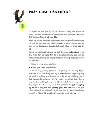 PHẦN 1. BÀI TOÁN LIỆT KÊ




Có một số bài toán trên thực tế yêu cầu chỉ rõ: trong một tập các đối
tượng cho trước có bao nhiêu đối tượng thoả mãn những điều kiện nhất
định. Bài toán đó gọi là bài toán đếm.
Trong lớp các bài toán đếm, có những bài toán còn yêu cầu chỉ rõ những
cấu hình tìm được thoả mãn điều kiện đã cho là những cấu hình nào. Bài
toán yêu cầu đưa ra danh sách các cấu hình có thể có gọi là bài toán liệt
kê.
Để giải bài toán liệt kê, cần phải xác định được một thuật toán để có thể
theo đó lần lượt xây dựng được tất cả các cấu hình đang quan tâm. Có
nhiều phương pháp liệt kê, nhưng chúng cần phải đáp ứng được hai yêu
cầu dưới đây:
• Không được lặp lại một cấu hình
• Không được bỏ sót một cấu hình
Có thể nói rằng, phương pháp liệt kê là phương kế cuối cùng để giải
được một số bài toán tổ hợp hiện nay. Khó khăn chính của phương pháp
này chính là sự bùng nổ tổ hợp dẫn tới sự đòi hỏi lớn về không gian và
thời gian thực hiện chương trình. Tuy nhiên cùng với sự phát triển của
máy tính điện tử, bằng phương pháp liệt kê, nhiều bài toán tổ hợp đã tìm
thấy lời giải. Qua đó, ta cũng nên biết rằng chỉ nên dùng phương pháp
liệt kê khi không còn một phương pháp nào khác tìm ra lời giải.
Chính những nỗ lực giải quyết các bài toán thực tế không dùng phương
pháp liệt kê đã thúc đẩy sự phát triển của nhiều ngành toán học.
 