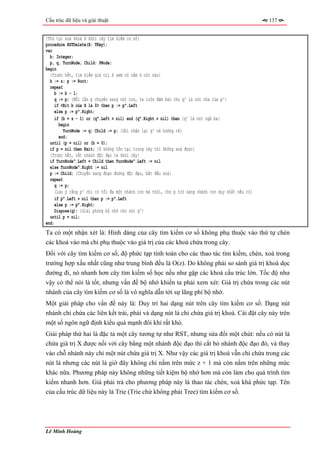 Cấu trúc dữ liệu và giải thuật                                                                       137


{Thủ tục xoá khoá X khỏi cây tìm kiếm cơ số}
procedure RSTDelete(X: TKey);
var
  b: Integer;
  p, q, TurnNode, Child: PNode;
begin
  {Trước hết, tìm kiếm giá trị X xem nó nằm ở nút nào}
  b := z; p := Root;
  repeat
     b := b - 1;
     q := p; {Mỗi lần p chuyển sang nút con, ta luôn đảm bảo cho q^ là nút cha của p^}
     if <Bit b của X là 0> then p := p^.Left
     else p := p^.Right;
     if (b = z - 1) or (q^.Left ≠ nil) and (q^.Right ≠ nil) then {q^ là nút ngã ba}
       begin
         TurnNode := q; Child := p; {Ghi nhận lại q^ và hướng rẽ}
       end;
  until (p = nil) or (b = 0);
  if p = nil then Exit; {X không tồn tại trong cây thì không xoá được}
  {Trước hết, cắt nhánh độc đạo ra khỏi cây}
  if TurnNode^.Left = Child then TurnNode^.Left := nil
  else TurnNode^.Right := nil
  p := Child; {Chuyển sang đoạn đường độc đạo, bắt đầu xoá}
  repeat
     q := p;
     {Lưu ý rằng p^ chỉ có tối đa một nhánh con mà thôi, cho p trỏ sang nhánh con duy nhất nếu có}
     if p^.Left ≠ nil then p := p^.Left
     else p := p^.Right;
     Dispose(q); {Giải phóng bộ nhớ cho nút q^}
  until p = nil;
end;
Ta có một nhận xét là: Hình dáng của cây tìm kiếm cơ số không phụ thuộc vào thứ tự chèn
các khoá vào mà chỉ phụ thuộc vào giá trị của các khoá chứa trong cây.
Đối với cây tìm kiếm cơ số, độ phức tạp tính toán cho các thao tác tìm kiếm, chèn, xoá trong
trường hợp xấu nhất cũng như trung bình đều là O(z). Do không phải so sánh giá trị khoá dọc
đường đi, nó nhanh hơn cây tìm kiếm số học nếu như gặp các khoá cấu trúc lớn. Tốc độ như
vậy có thể nói là tốt, nhưng vấn đề bộ nhớ khiến ta phải xem xét: Giá trị chứa trong các nút
nhánh của cây tìm kiếm cơ số là vô nghĩa dẫn tới sự lãng phí bộ nhớ.
Một giải pháp cho vấn đề này là: Duy trì hai dạng nút trên cây tìm kiếm cơ số: Dạng nút
nhánh chỉ chứa các liên kết trái, phải và dạng nút lá chỉ chứa giá trị khoá. Cài đặt cây này trên
một số ngôn ngữ định kiểu quá mạnh đôi khi rất khó.
Giải pháp thứ hai là đặc tả một cây tương tự như RST, nhưng sửa đổi một chút: nếu có nút lá
chứa giá trị X được nối với cây bằng một nhánh độc đạo thì cắt bỏ nhánh độc đạo đó, và thay
vào chỗ nhánh này chỉ một nút chứa giá trị X. Như vậy các giá trị khoá vẫn chỉ chứa trong các
nút lá nhưng các nút lá giờ đây không chỉ nằm trên mức z + 1 mà còn nằm trên những mức
khác nữa. Phương pháp này không những tiết kiệm bộ nhớ hơn mà còn làm cho quá trình tìm
kiếm nhanh hơn. Giá phải trả cho phương pháp này là thao tác chèn, xoá khá phức tạp. Tên
của cấu trúc dữ liệu này là Trie (Trie chứ không phải Tree) tìm kiếm cơ số.




Lê Minh Hoàng
 