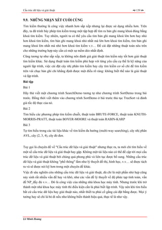 Cấu trúc dữ liệu và giải thuật                                                        139


9.9. NHỮNG NHẬN XÉT CUỐI CÙNG
Tìm kiếm thường là công việc nhanh hơn sắp xếp nhưng lại được sử dụng nhiều hơn. Trên
đây, ta đã trình bày phép tìm kiếm trong một tập hợp để tìm ra bản ghi mang khoá đúng bằng
khoá tìm kiếm. Tuy nhiên, người ta có thể yêu cầu tìm bản ghi mang khoá lớn hơn hay nhỏ
hơn khoá tìm kiếm, tìm bản ghi mang khoá nhỏ nhất mà lớn hơn khoá tìm kiếm, tìm bản ghi
mang khoá lớn nhất mà nhỏ hơn khoá tìm kiếm v.v… Để cài đặt những thuật toán nêu trên
cho những trường hợp này cần có một sự mềm dẻo nhất định.
Cũng tương tự như sắp xếp, ta không nên đánh giá giải thuật tìm kiếm này tốt hơn giải thuật
tìm kiếm khác. Sử dụng thuật toán tìm kiếm phù hợp với từng yêu cầu cụ thể là kỹ năng của
người lập trình, việc cài đặt cây nhị phân tìm kiếm hay cây tìm kiếm cơ số chỉ để tìm kiếm
trên vài chục bản ghi chỉ khẳng định được một điều rõ ràng: không biết thế nào là giải thuật
và lập trình.
Bài tập
Bài 1
Hãy thử viết một chương trình SearchDemo tương tự như chương trình SortDemo trong bài
trước. Đồng thời viết thêm vào chương trình SortDemo ở bài trước thủ tục TreeSort và đánh
giá tốc độ thực của nó.
Bài 2
Tìm hiểu các phương pháp tìm kiếm chuỗi, thuật toán BRUTE-FORCE, thuật toán KNUTH-
MORRIS-PRATT, thuật toán BOYER-MOORE và thuật toán RABIN-KARP
Bài 3
Tự tìm hiểu trong các tài liệu khác về tìm kiếm đa hướng (multi-way searching), cây nhị phân
AVL, cây (2, 3, 4), cây đỏ đen.


Tuy gọi là chuyên đề về "Cấu trúc dữ liệu và giải thuật" nhưng thực ra, ta mới chỉ tìm hiểu về
một số cấu trúc dữ liệu và giải thuật hay gặp. Không một tài liệu nào có thể đề cập tới mọi cấu
trúc dữ liệu và giải thuật bởi chúng quá phong phú và liên tục được bổ sung. Những cấu trúc
dữ liệu và giải thuật không "phổ thông" lắm như lý thuyết đồ thị, hình học, v.v… sẽ được tách
ra và sẽ được nói kỹ hơn trong một chuyên đề khác.
Việc đi sâu nghiên cứu những cấu trúc dữ liệu và giải thuật, dù chỉ là một phần nhỏ hẹp cũng
nảy sinh rất nhiều vấn đề hay và khó, như các vấn đề lý thuyết về độ phức tạp tính toán, vấn
đề NP_đầy đủ v.v… Đó là công việc của những nhà khoa học máy tính. Nhưng trước khi trở
thành một nhà khoa học máy tính thì điều kiện cần là phải biết lập trình. Vậy nên khi tìm hiểu
bất cứ cấu trúc dữ liệu hay giải thuật nào, nhất thiết ta phải cố gắng cài đặt bằng được. Mọi ý
tưởng hay sẽ chỉ là bỏ đi nếu như không biến thành hiệu quả, thực tế là như vậy.




Lê Minh Hoàng
 