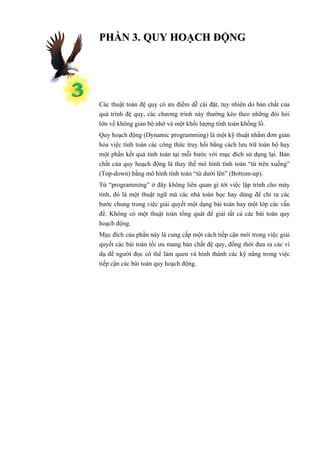 PHẦN 3. QUY HOẠCH ĐỘNG




Các thuật toán đệ quy có ưu điểm dễ cài đặt, tuy nhiên do bản chất của
quá trình đệ quy, các chương trình này thường kéo theo những đòi hỏi
lớn về không gian bộ nhớ và một khối lượng tính toán khổng lồ.
Quy hoạch động (Dynamic programming) là một kỹ thuật nhằm đơn giản
hóa việc tính toán các công thức truy hồi bằng cách lưu trữ toàn bộ hay
một phần kết quả tính toán tại mỗi bước với mục đích sử dụng lại. Bản
chất của quy hoạch động là thay thế mô hình tính toán “từ trên xuống”
(Top-down) bằng mô hình tính toán “từ dưới lên” (Bottom-up).
Từ “programming” ở đây không liên quan gì tới việc lập trình cho máy
tính, đó là một thuật ngữ mà các nhà toán học hay dùng để chỉ ra các
bước chung trong việc giải quyết một dạng bài toán hay một lớp các vấn
đề. Không có một thuật toán tổng quát để giải tất cả các bài toán quy
hoạch động.
Mục đích của phần này là cung cấp một cách tiếp cận mới trong việc giải
quyết các bài toán tối ưu mang bản chất đệ quy, đồng thời đưa ra các ví
dụ để người đọc có thể làm quen và hình thành các kỹ năng trong việc
tiếp cận các bài toán quy hoạch động.
 