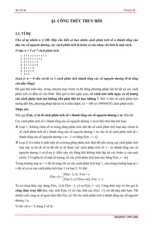 142                                                                                   Chuyên đề



                                         §1. CÔNG THỨC TRUY HỒI

1.1. VÍ DỤ
Cho số tự nhiên n ≤ 100. Hãy cho biết có bao nhiêu cách phân tích số n thành tổng của
dãy các số nguyên dương, các cách phân tích là hoán vị của nhau chỉ tính là một cách.
Ví dụ: n = 5 có 7 cách phân tích:
    1.   5   =   1   +   1   +   1+1+1
    2.   5   =   1   +   1   +   1+2
    3.   5   =   1   +   1   +   3
    4.   5   =   1   +   2   +   2
    5.   5   =   1   +   4
    6.   5   =   2   +   3
    7.   5   =   5
(Lưu ý: n = 0 vẫn coi là có 1 cách phân tích thành tổng các số nguyên dương (0 là tổng
của dãy rỗng))
Để giải bài toán này, trong chuyên mục trước ta đã dùng phương pháp liệt kê tất cả các cách
phân tích và đếm số cấu hình. Bây giờ ta thử nghĩ xem, có cách nào tính ngay ra số lượng
các cách phân tích mà không cần phải liệt kê hay không ?. Bởi vì khi số cách phân tích
tương đối lớn, phương pháp liệt kê tỏ ra khá chậm. (n = 100 có 190569292 cách phân tích).
Nhận xét:
Nếu gọi F[m, v] là số cách phân tích số v thành tổng các số nguyên dương ≤ m. Khi đó:
Các cách phân tích số v thành tổng các số nguyên dương ≤ m có thể chia làm hai loại:
   Loại 1: Không chứa số m trong phép phân tích, khi đó số cách phân tích loại này chính là
   số cách phân tích số v thành tổng các số nguyên dương < m, tức là số cách phân tích số v
   thành tổng các số nguyên dương ≤ m - 1 và bằng F[m - 1, v].
   Loại 2: Có chứa ít nhất một số m trong phép phân tích. Khi đó nếu trong các cách phân tích
   loại này ta bỏ đi số m đó thì ta sẽ được các cách phân tích số v - m thành tổng các số
   nguyên dương ≤ m (Lưu ý: điều này chỉ đúng khi không tính lặp lại các hoán vị của một
   cách). Có nghĩa là về mặt số lượng, số các cách phân tích loại này bằng F[m, v - m]
Trong trường hợp m > v thì rõ ràng chỉ có các cách phân tích loại 1, còn trong trường hợp m ≤
v thì sẽ có cả các cách phân tích loại 1 và loại 2. Vì thế:
                                                   ⎧F[m − 1, v]; if m > v
                                         F[m, v] = ⎨
                                                   ⎩F[m-1,v]+F[m,v-m]; if m ≤ v
Ta có công thức xây dựng F[m, v] từ F[m - 1, v] và F[m, v - m]. Công thức này có tên gọi là
công thức truy hồi đưa việc tính F[m, v] về việc tính các F[m', v'] với dữ liệu nhỏ hơn. Tất
nhiên cuối cùng ta sẽ quan tâm đến F[n, n]: Số các cách phân tích n thành tổng các số nguyên
dương ≤ n.
Ví dụ với n = 5, bảng F sẽ là:


                                                                                  ĐHSPHN 1999-2004
 