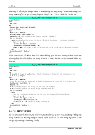 144                                                                                               Chuyên đề


trên dòng 1. Rồi lại gán mảng Current := Next và tiếp tục dùng mảng Current tính mảng Next,
mảng Next sẽ gồm các giá trị tương ứng trên dòng 2 v.v… Vậy ta có cài đặt cải tiến sau:
                                       P_3_01_2.PAS * Đếm số cách phân tích số n
program Analyse2;
const
  max = 100;
var
  Current, Next: array[0..max] of LongInt;
  n, m, v: Integer;
begin
  Write('n = '); ReadLn(n);
  FillChar(Current, SizeOf(Current), 0);
  Current[0] := 1; {Khởi tạo mảng Current tương ứng với dòng 0 của bảng F}
  for m := 1 to n do
     begin {Dùng dòng hiện thời Current tính dòng kế tiếp Next ⇔ Dùng dòng m - 1 tính dòng m của bảng F}
       for v := 0 to n do
          if v < m then Next[v] := Current[v]
          else Next[v] := Current[v] + Next[v - m];
       Current := Next; {Gán Current := Next tức là Current bây giờ lại lưu các phần tử trên dòng m của bảng F}
     end;
  WriteLn(Current[n], ' Analyses');
end.
Cách làm trên đã tiết kiệm được khá nhiều không gian lưu trữ, nhưng nó hơi chậm hơn
phương pháp đầu tiên vì phép gán mảng (Current := Next). Có thể cải tiến thêm cách làm này
như sau:
                                       P_3_01_3.PAS * Đếm số cách phân tích số n
program Analyse3;
const
  max = 100;
var
  B: array[1..2, 0..max] of LongInt;{Bảng B chỉ gồm 2 dòng thay cho 2 dòng liên tiếp của bảng phương án}
  n, m, v, x, y: Integer;
begin
  Write('n = '); ReadLn(n);
  {Trước hết, dòng 1 của bảng B tương ứng với dòng 0 của bảng phương án F, được điền cơ sở quy hoạch động}
  FillChar(B[1], SizeOf(B[1]), 0);
  B[1][0] := 1;
  x := 1; {Dòng B[x] đóng vai trò là dòng hiện thời trong bảng phương án}
  y := 2; {Dòng B[y] đóng vai trò là dòng kế tiếp trong bảng phương án}
  for m := 1 to n do
    begin
       {Dùng dòng x tính dòng y ⇔ Dùng dòng hiện thời trong bảng phương án để tính dòng kế tiếp}
       for v := 0 to n do
          if v < m then B[y][v] := B[x][v]
          else B[y][v] := B[x][v] + B[y][v - m];
       x := 3 - x; y := 3 - y; {Đảo giá trị x và y, tính xoay lại}
     end;
  WriteLn(B[x][n], ' Analyses');
end.

1.3. CẢI TIẾN THỨ HAI
Ta vẫn còn cách tốt hơn nữa, tại mỗi bước, ta chỉ cần lưu lại một dòng của bảng F bằng một
mảng 1 chiều, sau đó dùng mảng đó tính lại chính nó để sau khi tính, mảng một chiều sẽ lưu
các giá trị của bảng F trên dòng kế tiếp.



                                                                                             ĐHSPHN 1999-2004
 