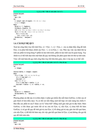 Quy hoạch động                                                                         145


                                     P_3_01_4.PAS * Đếm số cách phân tích số n
program Analyse4;
const
  max = 100;
var
  L: array[0..max] of LongInt; {Chỉ cần lưu 1 dòng}
  n, m, v: Integer;
begin
  Write('n = '); ReadLn(n);
  FillChar(L, SizeOf(L), 0);
  L[0] := 1; {Khởi tạo mảng 1 chiều L lưu dòng 0 của bảng}
  for m := 1 to n do {Dùng L tính lại chính nó}
     for v := m to n do
       L[v] := L[v] + L[v - m];
  WriteLn(L[n], ' Analyses');
end.

1.4. CÀI ĐẶT ĐỆ QUY
Xem lại công thức truy hồi tính F[m, v] = F[m - 1, v] + F[m, v - m], ta nhận thấy rằng để tính
F[m, v] ta phải biết được chính xác F[m - 1, v] và F[m, v - m]. Như vậy việc xác định thứ tự
tính các phần tử trong bảng F (phần tử nào tính trước, phần tử nào tính sau) là quan trọng. Tuy
nhiên ta có thể tính dựa trên một hàm đệ quy mà không cần phải quan tâm tới thứ tự tính toán.
Việc viết một hàm đệ quy tính công thức truy hồi khá đơn giản, như ví dụ này ta có thể viết:
                               P_3_01_5.PAS * Đếm số cách phân tích số n dùng đệ quy
program Analyse5;
var
  n: Integer;

function GetF(m, v: Integer): LongInt;
begin
  if m = 0 then {Phần neo của hàm đệ quy}
     if v = 0 then GetF := 1
     else GetF := 0
  else {Phần đệ quy}
     if m > v then GetF := GetF(m - 1, v)
     else GetF := GetF(m - 1, v) + GetF(m, v - m);
end;

begin
  Write('n = '); ReadLn(n);
  WriteLn(GetF(n, n), ' Analyses');
end.
Phương pháp cài đặt này tỏ ra khá chậm vì phải gọi nhiều lần mỗi hàm GetF(m, v) (bài sau sẽ
giải thích rõ hơn điều này). Ta có thể cải tiến bằng cách kết hợp với một mảng hai chiều F.
Ban đầu các phần tử của F được coi là "chưa biết" (bằng cách gán một giá trị đặc biệt). Hàm
GetF(m, v) khi được gọi trước hết sẽ tra cứu tới F[m, v], nếu F[m, v] chưa biết thì hàm
GetF(m, v) sẽ gọi đệ quy để tính giá trị của F[m, v] rồi dùng giá trị này gán cho kết quả hàm,
còn nếu F[m, v] đã biết thì hàm này chỉ việc gán kết quả hàm là F[m, v] mà không cần gọi đệ
quy để tính toán nữa.
                               P_3_01_6.PAS * Đếm số cách phân tích số n dùng đệ quy
program Analyse6;
const
  max = 100;

Lê Minh Hoàng
 