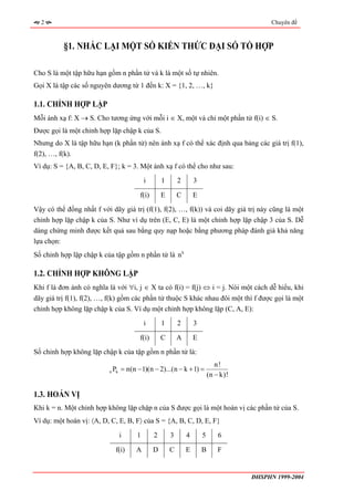 2                                                                                         Chuyên đề



          §1. NHẮC LẠI MỘT SỐ KIẾN THỨC ĐẠI SỐ TỔ HỢP

Cho S là một tập hữu hạn gồm n phần tử và k là một số tự nhiên.
Gọi X là tập các số nguyên dương từ 1 đến k: X = {1, 2, …, k}

1.1. CHỈNH HỢP LẶP
Mỗi ánh xạ f: X → S. Cho tương ứng với mỗi i ∈ X, một và chỉ một phần tử f(i) ∈ S.
Được gọi là một chỉnh hợp lặp chập k của S.
Nhưng do X là tập hữu hạn (k phần tử) nên ánh xạ f có thể xác định qua bảng các giá trị f(1),
f(2), …, f(k).
Ví dụ: S = {A, B, C, D, E, F}; k = 3. Một ánh xạ f có thể cho như sau:
                                           i       1       2       3

                                        f(i)       E       C       E

Vậy có thể đồng nhất f với dãy giá trị (f(1), f(2), …, f(k)) và coi dãy giá trị này cũng là một
chỉnh hợp lặp chập k của S. Như ví dụ trên (E, C, E) là một chỉnh hợp lặp chập 3 của S. Dễ
dàng chứng minh được kết quả sau bằng quy nạp hoặc bằng phương pháp đánh giá khả năng
lựa chọn:
Số chỉnh hợp lặp chập k của tập gồm n phần tử là n k

1.2. CHỈNH HỢP KHÔNG LẶP
Khi f là đơn ánh có nghĩa là với ∀i, j ∈ X ta có f(i) = f(j) ⇔ i = j. Nói một cách dễ hiểu, khi
dãy giá trị f(1), f(2), …, f(k) gồm các phần tử thuộc S khác nhau đôi một thì f được gọi là một
chỉnh hợp không lặp chập k của S. Ví dụ một chỉnh hợp không lặp (C, A, E):
                                           i       1       2       3

                                        f(i)       C       A       E
Số chỉnh hợp không lặp chập k của tập gồm n phần tử là:
                                                                              n!
                          n   Pk = n(n − 1)(n − 2)...(n − k + 1) =
                                                                           (n − k)!

1.3. HOÁN VỊ
Khi k = n. Một chỉnh hợp không lặp chập n của S được gọi là một hoán vị các phần tử của S.
Ví dụ: một hoán vị: 〈A, D, C, E, B, F〉 của S = {A, B, C, D, E, F}

                                i      1       2       3       4       5       6

                               f(i)    A       D       C       E       B       F


                                                                                      ĐHSPHN 1999-2004
 
