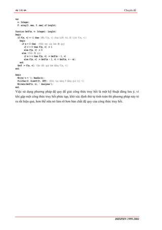 146                                                                           Chuyên đề


var
  n: Integer;
  F: array[0..max, 0..max] of LongInt;

function GetF(m, v: Integer): LongInt;
begin
  if F[m, v] = -1 then {Nếu F[m, v] chưa biết thì đi tính F[m, v]}
     begin
       if m = 0 then {Phần neo của hàm đệ quy}
         if v = 0 then F[m, v] := 1
         else F[m, v] := 0
       else {Phần đệ quy}
         if m > v then F[m, v] := GetF(m - 1, v)
         else F[m, v] := GetF(m - 1, v) + GetF(m, v - m);
    end;
  GetF := F[m, v]; {Gán kết quả hàm bằng F[m, v]}
end;

begin
  Write('n = '); ReadLn(n);
  FillChar(f, SizeOf(f), $FF); {Khởi tạo mảng F bằng giá trị -1}
  WriteLn(GetF(n, n), ' Analyses');
end.
Việc sử dụng phương pháp đệ quy để giải công thức truy hồi là một kỹ thuật đáng lưu ý, vì
khi gặp một công thức truy hồi phức tạp, khó xác định thứ tự tính toán thì phương pháp này tỏ
ra rất hiệu quả, hơn thế nữa nó làm rõ hơn bản chất đệ quy của công thức truy hồi.




                                                                           ĐHSPHN 1999-2004
 