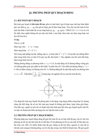 Quy hoạch động                                                                        147



                   §2. PHƯƠNG PHÁP QUY HOẠCH ĐỘNG

2.1. BÀI TOÁN QUY HOẠCH
Bài toán quy hoạch là bài toán tối ưu: gồm có một hàm f gọi là hàm mục tiêu hay hàm đánh
giá; các hàm g1, g2, …, gn cho giá trị logic gọi là hàm ràng buộc. Yêu cầu của bài toán là tìm
một cấu hình x thoả mãn tất cả các ràng buộc g1, g2, …gn: gi(x) = TRUE (∀i: 1 ≤ i ≤ n) và x là
tốt nhất, theo nghĩa không tồn tại một cấu hình y nào khác thoả mãn các hàm ràng buộc mà
f(y) tốt hơn f(x).
Ví dụ:
Tìm (x, y) để
Hàm mục tiêu : x + y → max
Hàm ràng buộc : x2 + y2 ≤ 1.
Xét trong mặt phẳng toạ độ, những cặp (x, y) thoả mãn x2 + y2 ≤ 1 là tọa độ của những điểm
nằm trong hình tròn có tâm O là gốc toạ độ, bán kính 1. Vậy nghiệm của bài toán bắt buộc
nằm trong hình tròn đó.
Những đường thẳng có phương trình: x + y = C (C là một hằng số) là đường thẳng vuông góc
với đường phân giác góc phần tư thứ nhất. Ta phải tìm số C lớn nhất mà đường thẳng x + y =
C vẫn có điểm chúng với đường tròn (O, 1). Đường thẳng đó là một tiếp tuyến của đường tròn:
                      ⎛ 1 1 ⎞
x + y = 2 . Tiếp điểm ⎜  ,  ⎟ tương ứng với nghiệm tối ưu của bài toán đã cho.
                      ⎝ 2 2⎠

                                              y

                                          1               1
                                                  x= y=
                                                           2
                                          0       1        x

                                                  x+ y = 2

Các dạng bài toán quy hoạch rất phong phú và đa dạng, ứng dụng nhiều trong thực tế, nhưng
cũng cần biết rằng, đa số các bài toán quy hoạch là không giải được, hoặc chưa giải được.
Cho đến nay, người ta mới chỉ có thuật toán đơn hình giải bài toán quy hoạch tuyến tính lồi,
và một vài thuật toán khác áp dụng cho các lớp bài toán cụ thể.

2.2. PHƯƠNG PHÁP QUY HOẠCH ĐỘNG
Phương pháp quy hoạch động dùng để giải bài toán tối ưu có bản chất đệ quy, tức là việc tìm
phương án tối ưu cho bài toán đó có thể đưa về tìm phương án tối ưu của một số hữu hạn các
bài toán con. Đối với nhiều thuật toán đệ quy chúng ta đã tìm hiểu, nguyên lý chia để trị
(divide and conquer) thường đóng vai trò chủ đạo trong việc thiết kế thuật toán. Để giải quyết

Lê Minh Hoàng
 