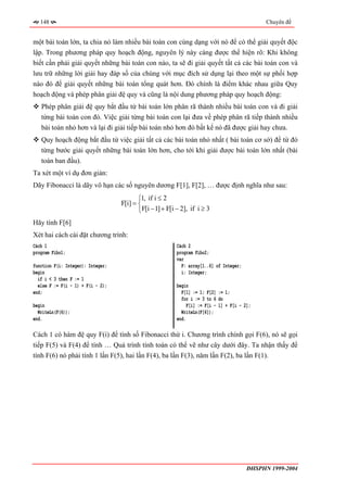 148                                                                                         Chuyên đề


một bài toán lớn, ta chia nó làm nhiều bài toán con cùng dạng với nó để có thể giải quyết độc
lập. Trong phương pháp quy hoạch động, nguyên lý này càng được thể hiện rõ: Khi không
biết cần phải giải quyết những bài toán con nào, ta sẽ đi giải quyết tất cả các bài toán con và
lưu trữ những lời giải hay đáp số của chúng với mục đích sử dụng lại theo một sự phối hợp
nào đó để giải quyết những bài toán tổng quát hơn. Đó chính là điểm khác nhau giữa Quy
hoạch động và phép phân giải đệ quy và cũng là nội dung phương pháp quy hoạch động:
   Phép phân giải đệ quy bắt đầu từ bài toán lớn phân rã thành nhiều bài toán con và đi giải
   từng bài toán con đó. Việc giải từng bài toán con lại đưa về phép phân rã tiếp thành nhiều
   bài toán nhỏ hơn và lại đi giải tiếp bài toán nhỏ hơn đó bất kể nó đã được giải hay chưa.
   Quy hoạch động bắt đầu từ việc giải tất cả các bài toán nhỏ nhất ( bài toán cơ sở) để từ đó
   từng bước giải quyết những bài toán lớn hơn, cho tới khi giải được bài toán lớn nhất (bài
   toán ban đầu).
Ta xét một ví dụ đơn giản:
Dãy Fibonacci là dãy vô hạn các số nguyên dương F[1], F[2], … được định nghĩa như sau:
                                          ⎧1, if i ≤ 2
                                   F[i] = ⎨
                                          ⎩F[i − 1] + F[i − 2], if i ≥ 3
Hãy tính F[6]
Xét hai cách cài đặt chương trình:
Cách 1                                                    Cách 2
program Fibo1;                                            program Fibo2;
                                                          var
function F(i: Integer): Integer;                            F: array[1..6] of Integer;
begin                                                       i: Integer;
  if i < 3 then F := 1
  else F := F(i - 1) + F(i - 2);                          begin
end;                                                        F[1] := 1; F[2] := 1;
                                                            for i := 3 to 6 do
begin                                                          F[i] := F[i - 1] + F[i - 2];
  WriteLn(F(6));                                            WriteLn(F[6]);
end.                                                      end.

Cách 1 có hàm đệ quy F(i) để tính số Fibonacci thứ i. Chương trình chính gọi F(6), nó sẽ gọi
tiếp F(5) và F(4) để tính … Quá trình tính toán có thể vẽ như cây dưới đây. Ta nhận thấy để
tính F(6) nó phải tính 1 lần F(5), hai lần F(4), ba lần F(3), năm lần F(2), ba lần F(1).




                                                                                         ĐHSPHN 1999-2004
 