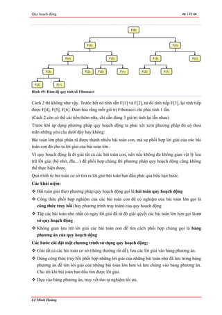 Quy hoạch động                                                                                  149



                                                             F(6)




                                F(5)                                                     F(4)



                        F(4)                   F(3)                        F(3)                       F(2)



        F(3)                   F(2)     F(2)          F(1)          F(2)          F(1)



 F(2)            F(1)

Hình 49: Hàm đệ quy tính số Fibonacci


Cách 2 thì không như vậy. Trước hết nó tính sẵn F[1] và F[2], từ đó tính tiếp F[3], lại tính tiếp
được F[4], F[5], F[6]. Đảm bảo rằng mỗi giá trị Fibonacci chỉ phải tính 1 lần.
(Cách 2 còn có thể cải tiến thêm nữa, chỉ cần dùng 3 giá trị tính lại lẫn nhau)
Trước khi áp dụng phương pháp quy hoạch động ta phải xét xem phương pháp đó có thoả
mãn những yêu cầu dưới đây hay không:
Bài toán lớn phải phân rã được thành nhiều bài toán con, mà sự phối hợp lời giải của các bài
toán con đó cho ta lời giải của bài toán lớn.
Vì quy hoạch động là đi giải tất cả các bài toán con, nên nếu không đủ không gian vật lý lưu
trữ lời giải (bộ nhớ, đĩa…) để phối hợp chúng thì phương pháp quy hoạch động cũng không
thể thực hiện được.
Quá trình từ bài toán cơ sở tìm ra lời giải bài toán ban đầu phải qua hữu hạn bước.
Các khái niệm:
   Bài toán giải theo phương pháp quy hoạch động gọi là bài toán quy hoạch động
   Công thức phối hợp nghiệm của các bài toán con để có nghiệm của bài toán lớn gọi là
   công thức truy hồi (hay phương trình truy toán) của quy hoạch động
   Tập các bài toán nhỏ nhất có ngay lời giải để từ đó giải quyết các bài toán lớn hơn gọi là cơ
   sở quy hoạch động
   Không gian lưu trữ lời giải các bài toán con để tìm cách phối hợp chúng gọi là bảng
   phương án của quy hoạch động
Các bước cài đặt một chương trình sử dụng quy hoạch động:
   Giải tất cả các bài toán cơ sở (thông thường rất dễ), lưu các lời giải vào bảng phương án.
   Dùng công thức truy hồi phối hợp những lời giải của những bài toán nhỏ đã lưu trong bảng
   phương án để tìm lời giải của những bài toán lớn hơn và lưu chúng vào bảng phương án.
   Cho tới khi bài toán ban đầu tìm được lời giải.
   Dựa vào bảng phương án, truy vết tìm ra nghiệm tối ưu.



Lê Minh Hoàng
 