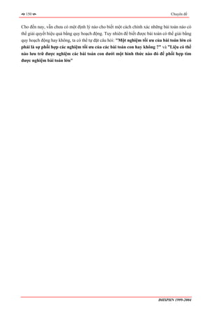 150                                                                            Chuyên đề


Cho đến nay, vẫn chưa có một định lý nào cho biết một cách chính xác những bài toán nào có
thể giải quyết hiệu quả bằng quy hoạch động. Tuy nhiên để biết được bài toán có thể giải bằng
quy hoạch động hay không, ta có thể tự đặt câu hỏi: "Một nghiệm tối ưu của bài toán lớn có
phải là sự phối hợp các nghiệm tối ưu của các bài toán con hay không ?" và ”Liệu có thể
nào lưu trữ được nghiệm các bài toán con dưới một hình thức nào đó để phối hợp tìm
được nghiệm bài toán lớn"




                                                                           ĐHSPHN 1999-2004
 