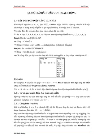 Quy hoạch động                                                                               151



                  §3. MỘT SỐ BÀI TOÁN QUY HOẠCH ĐỘNG

3.1. DÃY CON ĐƠN ĐIỆU TĂNG DÀI NHẤT
Cho dãy số nguyên A = a[1..n]. (n ≤ 5000, -10000 ≤ a[i] ≤ 10000). Một dãy con của A là một
cách chọn ra trong A một số phần tử giữ nguyên thứ tự. Như vậy A có 2n dãy con.
Yêu cầu: Tìm dãy con đơn điệu tăng của A có độ dài lớn nhất.
Ví dụ: A = (1, 2, 3, 4, 9, 10, 5, 6, 7). Dãy con đơn điệu tăng dài nhất là: (1, 2, 3, 4, 5, 6, 7).
Input: file văn bản INCSEQ.INP
   Dòng 1: Chứa số n
   Dòng 2: Chứa n số a[1], a[2], …, a[n] cách nhau ít nhất một dấu cách
Output: file văn bản INCSEQ.OUT
   Dòng 1: Ghi độ dài dãy con tìm được
   Các dòng tiếp: ghi dãy con tìm được và chỉ số những phần tử được chọn vào dãy con đó.
                                   INCSEQ.INP                INCSEQ.OUT
                                   11                        8
                                   1 2 3 8 9 4 5 6 20 9 10   a[1] = 1
                                                             a[2] = 2
                                                             a[3] = 3
                                                             a[6] = 4
                                                             a[7] = 5
                                                             a[8] = 6
                                                             a[10] = 9
                                                             a[11] = 10
Cách giải:
Bổ sung vào A hai phần tử: a[0] = -∞ và a[n+1] = +∞. Khi đó dãy con đơn điệu tăng dài nhất
chắc chắn sẽ bắt đầu từ a[0] và kết thúc ở a[n+1].
Với ∀ i: 0 ≤ i ≤ n + 1. Ta sẽ tính L[i] = độ dài dãy con đơn điệu tăng dài nhất bắt đầu tại a[i].
3.1.1. Cơ sở quy hoạch động (bài toán nhỏ nhất):
L[n+1] = Độ dài dãy con đơn điệu tăng dài nhất bắt đầu tại a[n+1] = +∞. Dãy con này chỉ
gồm mỗi một phần tử (+∞) nên L[n+1] = 1.
3.1.2. Công thức truy hồi:
Giả sử với i chạy từ n về 0, ta cần tính L[i]: độ dài dãy con tăng dài nhất bắt đầu tại a[i]. L[i]
được tính trong điều kiện L[i+1..n+1] đã biết:
Dãy con đơn điệu tăng dài nhất bắt đầu từ a[i] sẽ được thành lập bằng cách lấy a[i] ghép vào
đầu một trong số những dãy con đơn điệu tăng dài nhất bắt đầu tại vị trí a[j] đứng sau a[i]. Ta
sẽ chọn dãy nào để ghép a[i] vào đầu? Tất nhiên là chỉ được ghép a[i] vào đầu những dãy con
bắt đầu tại a[j] nào đó lớn hơn a[i] (để đảm bảo tính tăng) và dĩ nhiên ta sẽ chọn dãy dài nhất
để ghép a[i] vào đầu (để đảm bảo tính dài nhất). Vậy L[i] được tính như sau: Xét tất cả các


Lê Minh Hoàng
 