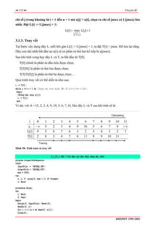 152                                                                                                  Chuyên đề


chỉ số j trong khoảng từ i + 1 đến n + 1 mà a[j] > a[i], chọn ra chỉ số jmax có L[jmax] lớn
nhất. Đặt L[i] := L[jmax] + 1:
                                             L[i] = max L[ j] + 1
                                                     i < j≤ n −1
                                                     a[i]< a[ j]


3.1.3. Truy vết
Tại bước xây dựng dãy L, mỗi khi gán L[i] := L[jmax] + 1, ta đặt T[i] = jmax. Để lưu lại rằng:
Dãy con dài nhất bắt đầu tại a[i] sẽ có phần tử thứ hai kế tiếp là a[jmax].
Sau khi tính xong hay dãy L và T, ta bắt đầu từ T[0].
   T[0] chính là phần tử đầu tiên được chọn,
   T[T[0]] là phần tử thứ hai được chọn,
   T[T[T[0]]] là phần tử thứ ba được chọn …
Quá trình truy vết có thể diễn tả như sau:
i := T[0];
while i <> n + 1 do {Chừng nào chưa duyệt đến số a[n+1]=+∞ ở cuối}
 begin
  <Thông báo chọn a[i]>
  i := T[i];
 end;
Ví dụ: với A = (5, 2, 3, 4, 9, 10, 5, 6, 7, 8). Hai dãy L và T sau khi tính sẽ là:

                                                                                          Calculating

           i       0        1     2      3       4        5         6   7     8      9       10     11
           ai     −∞        5     2      3       4        9        10   5     6      7        8     +∞
          L[i]     9        5     8      7       6        3         2   5     4       3       2         1
          T[i]     2        8     3      4       7        6        11   8     9      10      11

                       Tracing

Hình 50: Tính toán và truy vết

                                 P_3_03_1.PAS * Tìm dãy con đơn điệu tăng dài nhất
program LongestSubSequence;
const
  InputFile = 'INCSEQ.INP';
  OutputFile = 'INCSEQ.OUT';
  max = 5000;
var
  a, L, T: array[0..max + 1] of Integer;
  n: Word;

procedure Enter;
var
  i: Word;
  f: Text;
begin
  Assign(f, InputFile); Reset(f);
  ReadLn(f, n);
  for i := 1 to n do Read(f, a[i]);
  Close(f);

                                                                                             ĐHSPHN 1999-2004
 