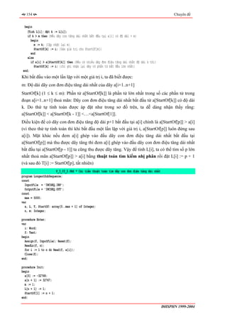 154                                                                                               Chuyên đề


  begin
    〈Tính L[i]; đặt k := L[i]〉;
    if k > m then {Nếu dãy con tăng dài nhất bắt đầu tại a[i] có độ dài > m}
      begin
         m := k; {Cập nhật lại m}
         StartOf[k] := i; {Gán giá trị cho StartOf[m]}
      end
    else
      if a[i] > a[StartOf[k]] then {Nếu có nhiều dãy đơn điệu tăng dài nhất độ dài k thì}
        StartOf[k] := i; {chỉ ghi nhận lại dãy có phần tử bắt đầu lớn nhất}
 end;
Khi bắt đầu vào một lần lặp với một giá trị i, ta đã biết được:
m: Độ dài dãy con đơn điệu tăng dài nhất của dãy a[i+1..n+1]
StartOf[k] (1 ≤ k ≤ m): Phần tử a[StartOf[k]] là phần tử lớn nhất trong số các phần tử trong
đoạn a[i+1..n+1] thoả mãn: Dãy con đơn điệu tăng dài nhất bắt đầu từ a[StartOf[k]] có độ dài
k. Do thứ tự tính toán được áp đặt như trong sơ đồ trên, ta dễ dàng nhận thấy rằng:
a[StartOf[k]] < a[StartOf[k - 1]] <…<a[StartOf[1]].
Điều kiện để có dãy con đơn điệu tăng độ dài p+1 bắt đầu tại a[i] chính là a[StartOf[p]] > a[i]
(vì theo thứ tự tính toán thì khi bắt đầu một lần lặp với giá trị i, a[StartOf[p]] luôn đứng sau
a[i]). Mặt khác nếu đem a[i] ghép vào đầu dãy con đơn điệu tăng dài nhất bắt đầu tại
a[StartOf[p]] mà thu được dãy tăng thì đem a[i] ghép vào đầu dãy con đơn điệu tăng dài nhất
bắt đầu tại a[StartOf[p - 1]] ta cũng thu được dãy tăng. Vậy để tính L[i], ta có thể tìm số p lớn
nhất thoả mãn a[StartOf[p]] > a[i] bằng thuật toán tìm kiếm nhị phân rồi đặt L[i] := p + 1
(và sau đó T[i] := StartOf[p], tất nhiên)
                       P_3_03_2.PAS * Cải tiến thuật toán tìm dãy con đơn điệu tăng dài nhất
program LongestSubSequence;
const
  InputFile = 'INCSEQ.INP';
  OutputFile = 'INCSEQ.OUT';
const
  max = 5000;
var
  a, L, T, StartOf: array[0..max + 1] of Integer;
  n, m: Integer;

procedure Enter;
var
  i: Word;
  f: Text;
begin
  Assign(f, InputFile); Reset(f);
  ReadLn(f, n);
  for i := 1 to n do Read(f, a[i]);
  Close(f);
end;

procedure Init;
begin
  a[0] := -32768;
  a[n + 1] := 32767;
  m := 1;
  L[n + 1] := 1;
  StartOf[1] := n + 1;
end;

                                                                                               ĐHSPHN 1999-2004
 