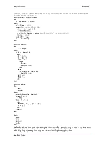 Quy hoạch động                                                                                          155



{Hàm Find, tìm vị trí j mà nếu đem ai ghép vào đầu dãy con đơn điệu tăng dài nhất bắt đầu từ aj sẽ được dãy đơn
điệu tăng dài nhất bắt đầu tại ai}
function Find(i: Integer): Integer;
var
  inf, sup, median, j: Integer;
begin
  inf := 1; sup := m + 1;
  repeat {Thuật toán tìm kiếm nhị phân}
    median := (inf + sup) div 2;
    j := StartOf[median];
    if a[j] > a[i] then inf := median {Luôn để aStartOf[inf] > ai ≥ aStartOf[sup]}
     else sup := median;
  until inf + 1 = sup;
  Find := StartOf[inf];
end;

procedure Optimize;
var
  i, j, k: Integer;
begin
  for i := n downto 0 do
     begin
       j := Find(i);
       k := L[j] + 1;
       if k > m then
          begin
            m := k;
            StartOf[k] := i;
          end
       else
          if a[StartOf[k]] < a[i] then
            StartOf[k] := i;
       L[i] := k;
       T[i] := j;
     end;
end;

procedure Result;
var
  f: Text;
  i: Integer;
begin
  Assign(f, OutputFile); Rewrite(f);
  WriteLn(f, m - 2);
  i := T[0];
  while i <> n + 1 do
     begin
       WriteLn(f, 'a[', i, '] = ', a[i]);
       i := T[i];
     end;
  Close(f);
end;

begin
  Enter;
  Init;
  Optimize;
  Result;
end.
Dễ thấy chi phí thời gian thực hiện giải thuật này cấp O(nlogn), đây là một ví dụ điển hình
cho thấy rằng một công thức truy hồi có thể có nhiều phương pháp tính.

Lê Minh Hoàng
 