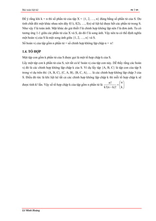 Bài toán liệt kê                                                                         3


Để ý rằng khi k = n thì số phần tử của tập X = {1, 2, …, n} đúng bằng số phần tử của S. Do
tính chất đôi một khác nhau nên dãy f(1), f(2), …, f(n) sẽ liệt kê được hết các phần tử trong S.
Như vậy f là toàn ánh. Mặt khác do giả thiết f là chỉnh hợp không lặp nên f là đơn ánh. Ta có
tương ứng 1-1 giữa các phần tử của X và S, do đó f là song ánh. Vậy nên ta có thể định nghĩa
một hoán vị của S là một song ánh giữa {1, 2, …, n} và S.
Số hoán vị của tập gồm n phần tử = số chỉnh hợp không lặp chập n = n!

1.4. TỔ HỢP
Một tập con gồm k phần tử của S được gọi là một tổ hợp chập k của S.
Lấy một tập con k phần tử của S, xét tất cả k! hoán vị của tập con này. Dễ thấy rằng các hoán
vị đó là các chỉnh hợp không lặp chập k của S. Ví dụ lấy tập {A, B, C} là tập con của tập S
trong ví dụ trên thì: 〈A, B, C〉, 〈C, A, B〉, 〈B, C, A〉, … là các chỉnh hợp không lặp chập 3 của
S. Điều đó tức là khi liệt kê tất cả các chỉnh hợp không lặp chập k thì mỗi tổ hợp chập k sẽ
                                                                      n!     ⎛n⎞
được tính k! lần. Vậy số tổ hợp chập k của tập gồm n phần tử là             =⎜ ⎟
                                                                  k!(n − k)! ⎝ k ⎠




Lê Minh Hoàng
 