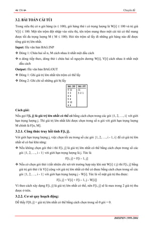 156                                                                                  Chuyên đề


3.2. BÀI TOÁN CÁI TÚI
Trong siêu thị có n gói hàng (n ≤ 100), gói hàng thứ i có trọng lượng là W[i] ≤ 100 và trị giá
V[i] ≤ 100. Một tên trộm đột nhập vào siêu thị, tên trộm mang theo một cái túi có thể mang
được tối đa trọng lượng M ( M ≤ 100). Hỏi tên trộm sẽ lấy đi những gói hàng nào để được
tổng giá trị lớn nhất.
Input: file văn bản BAG.INP
   Dòng 1: Chứa hai số n, M cách nhau ít nhất một dấu cách
   n dòng tiếp theo, dòng thứ i chứa hai số nguyên dương W[i], V[i] cách nhau ít nhất một
   dấu cách
Output: file văn bản BAG.OUT
   Dòng 1: Ghi giá trị lớn nhất tên trộm có thể lấy
   Dòng 2: Ghi chỉ số những gói bị lấy
                                          BAG.INP   BAG.OUT
                                          5 11      11
                                          33        521
                                          44
                                          54
                                          9 10
                                          44
Cách giải:
Nếu gọi F[i, j] là giá trị lớn nhất có thể có bằng cách chọn trong các gói {1, 2, …, i} với giới
hạn trọng lượng j. Thì giá trị lớn nhất khi được chọn trong số n gói với giới hạn trọng lượng
M chính là F[n, M].
3.2.1. Công thức truy hồi tính F[i, j].
Với giới hạn trọng lượng j, việc chọn tối ưu trong số các gói {1, 2, …, i - 1, i} để có giá trị lớn
nhất sẽ có hai khả năng:
   Nếu không chọn gói thứ i thì F[i, j] là giá trị lớn nhất có thể bằng cách chọn trong số các
   gói {1, 2, …, i - 1} với giới hạn trọng lượng là j. Tức là
                                        F[i, j] = F[i - 1, j]
   Nếu có chọn gói thứ i (tất nhiên chỉ xét tới trường hợp này khi mà W[i] ≤ j) thì F[i, j] bằng
   giá trị gói thứ i là V[i] cộng với giá trị lớn nhất có thể có được bằng cách chọn trong số các
   gói {1, 2, …, i - 1} với giới hạn trọng lượng j - W[i]. Tức là về mặt giá trị thu được:
                                 F[i, j] = V[i] + F[i - 1, j - W[i]]
Vì theo cách xây dựng F[i, j] là giá trị lớn nhất có thể, nên F[i, j] sẽ là max trong 2 giá trị thu
được ở trên.
3.2.2. Cơ sở quy hoạch động:
Dễ thấy F[0, j] = giá trị lớn nhất có thể bằng cách chọn trong số 0 gói = 0.



                                                                               ĐHSPHN 1999-2004
 