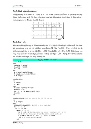 Quy hoạch động                                                                            157


3.2.3. Tính bảng phương án:
Bảng phương án F gồm n + 1 dòng, M + 1 cột, trước tiên được điền cơ sở quy hoạch động:
Dòng 0 gồm toàn số 0. Sử dụng công thức truy hồi, dùng dòng 0 tính dòng 1, dùng dòng 1
tính dòng 2, v.v… đến khi tính hết dòng n.
                                F        0        1       2      ......     M
                                0        0        0       0      ...0...    0
                                1
                                2
                                ...      ...     ...      ...      ...      ...
                                n

3.2.4. Truy vết:
Tính xong bảng phương án thì ta quan tâm đến F[n, M] đó chính là giá trị lớn nhất thu được
khi chọn trong cả n gói với giới hạn trọng lượng M. Nếu F[n, M] = F[n - 1, M] thì tức là
không chọn gói thứ n, ta truy tiếp F[n - 1, M]. Còn nếu F[n, M] ≠ F[n - 1, M] thì ta thông báo
rằng phép chọn tối ưu có chọn gói thứ n và truy tiếp F[n - 1, M - W[n]]. Cứ tiếp tục cho tới
khi truy lên tới hàng 0 của bảng phương án.
                                          P_3_03_3.PAS * Bài toán cái túi
program The_Bag;
const
  InputFile = 'BAG.INP';
  OutputFile = 'BAG.OUT';
  max = 100;
var
  W, V: Array[1..max] of Integer;
  F: array[0..max, 0..max] of Integer;
  n, M: Integer;

procedure Enter;
var
  i: Integer;
  fi: Text;
begin
  Assign(fi, InputFile); Reset(fi);
  ReadLn(fi, n, M);
  for i := 1 to n do ReadLn(fi, W[i], V[i]);
  Close(fi);
end;

procedure Optimize; {Tính bảng phương án bằng công thức truy hồi}
var
  i, j: Integer;
begin
  FillChar(F[0], SizeOf(F[0]), 0); {Điền cơ sở quy hoạch động}
  for i := 1 to n do
    for j := 0 to M do
      begin {Tính F[i, j]}
        F[i, j] := F[i - 1, j]; {Giả sử không chọn gói thứ i thì F[i, j] = F[i - 1, j]}
        {Sau đó đánh giá: nếu chọn gói thứ i sẽ được lợi hơn thì đặt lại F[i, j]}
        if (j >= W[i]) and (F[i, j] < F[i - 1, j - W[i]] + V[i]) then
           F[i, j] := F[i - 1, j - W[i]] + V[i];
      end;

Lê Minh Hoàng
 