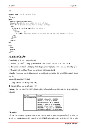 158                                                                                                Chuyên đề


end;

procedure Trace; {Truy vết tìm nghiệm tối ưu}
var
  fo: Text;
begin
  Assign(fo, OutputFile); Rewrite(fo);
  WriteLn(fo, F[n, M]); {In ra giá trị lớn nhất có thể kiếm được}
  while n <> 0 do {Truy vết trên bảng phương án từ hàng n lên hàng 0}
     begin
       if F[n, M] <> F[n - 1, M] then {Nếu có chọn gói thứ n}
          begin
            Write(fo, n, ' ');
            M := M - W[n]; {Đã chọn gói thứ n rồi thì chỉ có thể mang thêm được trọng lượng M - W[n] nữa thôi}
          end;
       Dec(n);
     end;
  Close(fo);
end;

begin
  Enter;
  Optimize;
  Trace;
end.

3.3. BIẾN ĐỔI XÂU
Cho xâu ký tự X, xét 3 phép biến đổi:
a) Insert(i, C): i là số, C là ký tự: Phép Insert chèn ký tự C vào sau vị trí i của xâu X.
b) Replace(i, C): i là số, C là ký tự: Phép Replace thay ký tự tại vị trí i của xâu X bởi ký tự C.
c) Delete(i): i là số, Phép Delete xoá ký tự tại vị trí i của xâu X.
Yêu cầu: Cho trước xâu Y, hãy tìm một số ít nhất các phép biến đổi trên để biến xâu X thành
xâu Y.
Input: file văn bản STR.INP
   Dòng 1: Chứa xâu X (độ dài ≤ 100)
   Dòng 2: Chứa xâu Y (độ dài ≤ 100)
Output: file văn bản STR.OUT ghi các phép biến đổi cần thực hiện và xâu X tại mỗi phép
biến đổi.
                          STR.INP               STR.OUT
                          PBBCEFATZQABCDABEFA   7
                                                PBBCEFATZ -> Delete(9) -> PBBCEFAT
                                                PBBCEFAT -> Delete(8) -> PBBCEFA
                                                PBBCEFA -> Insert(4, B) -> PBBCBEFA
                                                PBBCBEFA -> Insert(4, A) -> PBBCABEFA
                                                PBBCABEFA -> Insert(4, D) -> PBBCDABEFA
                                                PBBCDABEFA -> Replace(2, A) -> PABCDABEFA
                                                PABCDABEFA -> Replace(1, Q) -> QABCDABEFA
Cách giải:
Đối với xâu ký tự thì việc xoá, chèn sẽ làm cho các phần tử phía sau vị trí biến đổi bị đánh chỉ
số lại, gây khó khăn cho việc quản lý vị trí. Để khắc phục điều này, ta sẽ tìm một thứ tự biến

                                                                                              ĐHSPHN 1999-2004
 