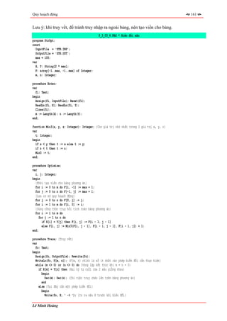 Quy hoạch động                                                                             161


Lưu ý: khi truy vết, để tránh truy nhập ra ngoài bảng, nên tạo viền cho bảng.
                                            P_3_03_4.PAS * Biến đổi xâu
program StrOpt;
const
  InputFile = 'STR.INP';
  OutputFile = 'STR.OUT';
  max = 100;
var
  X, Y: String[2 * max];
  F: array[-1..max, -1..max] of Integer;
  m, n: Integer;

procedure Enter;
var
  fi: Text;
begin
  Assign(fi, InputFile); Reset(fi);
  ReadLn(fi, X); ReadLn(fi, Y);
  Close(fi);
  m := Length(X); n := Length(Y);
end;

function Min3(x, y, z: Integer): Integer; {Cho giá trị nhỏ nhất trong 3 giá trị x, y, z}
var
  t: Integer;
begin
  if x < y then t := x else t := y;
  if z < t then t := z;
  Min3 := t;
end;

procedure Optimize;
var
  i, j: Integer;
begin
  {Khởi tạo viền cho bảng phương án}
  for i := 0 to m do F[i, -1] := max + 1;
  for j := 0 to n do F[-1, j] := max + 1;
  {Lưu cơ sở quy hoạch động}
  for j := 0 to n do F[0, j] := j;
  for i := 1 to m do F[i, 0] := i;
  {Dùng công thức truy hồi tính toàn bảng phương án}
  for i := 1 to m do
     for j := 1 to n do
       if X[i] = Y[j] then F[i, j] := F[i - 1, j - 1]
       else F[i, j] := Min3(F[i, j - 1], F[i - 1, j - 1], F[i - 1, j]) + 1;
end;

procedure Trace; {Truy vết}
var
  fo: Text;
begin
  Assign(fo, OutputFile); Rewrite(fo);
  WriteLn(fo, F[m, n]); {F[m, n] chính là số ít nhất các phép biến đổi cần thực hiện}
  while (m <> 0) or (n <> 0) do {Vòng lặp kết thúc khi m = n = 0}
    if X[m] = Y[n] then {Hai ký tự cuối của 2 xâu giống nhau}
      begin
        Dec(m); Dec(n); {Chỉ việc truy chéo lên trên bảng phương án}
      end
    else {Tại đây cần một phép biến đổi}
      begin
        Write(fo, X, ' -> '); {In ra xâu X trước khi biến đổi}

Lê Minh Hoàng
 