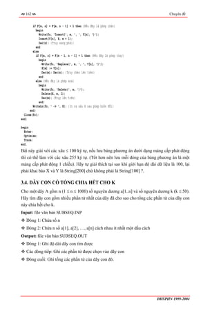 162                                                                            Chuyên đề


        if F[m, n] = F[m, n - 1] + 1 then {Nếu đây là phép chèn}
           begin
             Write(fo, 'Insert(', m, ', ', Y[n], ')');
             Insert(Y[n], X, m + 1);
             Dec(n); {Truy sang phải}
           end
        else
           if F[m, n] = F[m - 1, n - 1] + 1 then {Nếu đây là phép thay}
             begin
               Write(fo, 'Replace(', m, ', ', Y[n], ')');
               X[m] := Y[n];
               Dec(m); Dec(n); {Truy chéo lên trên}
             end
           else {Nếu đây là phép xoá}
             begin
               Write(fo, 'Delete(', m, ')');
               Delete(X, m, 1);
               Dec(m); {Truy lên trên}
             end;
        WriteLn(fo, ' -> ', X); {In ra xâu X sau phép biến đổi}
      end;
  Close(fo);
end;

begin
  Enter;
  Optimize;
  Trace;
end.
Bài này giải với các xâu ≤ 100 ký tự, nếu lưu bảng phương án dưới dạng mảng cấp phát động
thì có thể làm với các xâu 255 ký tự. (Tốt hơn nên lưu mỗi dòng của bảng phương án là một
mảng cấp phát động 1 chiều). Hãy tự giải thích tại sao khi giới hạn độ dài dữ liệu là 100, lại
phải khai báo X và Y là String[200] chứ không phải là String[100] ?.

3.4. DÃY CON CÓ TỔNG CHIA HẾT CHO K
Cho một dãy A gồm n (1 ≤ n ≤ 1000) số nguyên dương a[1..n] và số nguyên dương k (k ≤ 50).
Hãy tìm dãy con gồm nhiều phần tử nhất của dãy đã cho sao cho tổng các phần tử của dãy con
này chia hết cho k.
Input: file văn bản SUBSEQ.INP
   Dòng 1: Chứa số n
   Dòng 2: Chứa n số a[1], a[2], …, a[n] cách nhau ít nhất một dấu cách
Output: file văn bản SUBSEQ.OUT
   Dòng 1: Ghi độ dài dãy con tìm được
   Các dòng tiếp: Ghi các phần tử được chọn vào dãy con
   Dòng cuối: Ghi tổng các phần tử của dãy con đó.




                                                                           ĐHSPHN 1999-2004
 